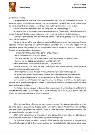 Brenda Jackson
             Tiamat World                                                        Westmoreland 16




até o fim da semana.
      Ela podia mentir e dizer que sentia muito em ouvir isso, mas ela realmente não sentia. Ela
sabia que os dois precisavam de espaço e esse era o modo dela conseguir isso. Desde o dia em que
ela havia concordado em se casar com ele que ele a visitava praticamente todos os dias.
      —Você poderia me deixar feliz e vir até aqui passar um tempo comigo. —
      As palavras dele se intrometeram em seus pensamentos. Os dois ainda não tinham dormido
juntos. Embora ele tivesse tocado no assunto várias vezes, ela procurava evitava o assunto.
      —Obrigada pelo convite, mas tenho muito a fazer. Além disso, preciso ficar por aqui por
causa das minhas irmãs.
      Ela não tinha que vê-lo para saber que sua mandíbula estava agora mesmo provavelmente
apertada com raiva. Essa não era a primeira vez que ele tentava levá-la para uma viagem com ele
desde que eles se comprometeram. Por um momento ele não disse nada e quando falou ela não
ficou surpresa pela mudança de assunto.
      — O Westmoreland apareceu hoje por ai? Onde ele está?
      Ela não tinha nenhuma razão para mentir.
      —Sim, apareceu. De fato, ele ainda está aqui no sótão mexendo em algumas coisas.
      —Por que ele não pode pegar as coisas e levar para o hotel?
      O tom de Fletcher, assim como suas palavras, a aborreceram.
      —Não vi nenhuma razão para ele levar coisa alguma para o hotel. Lamento que você tenha
evidentemente um problema com isso.
      —Estou apenas cuidando de você, Pamela, ele disse depois de uma breve pausa.
      —É que eu sinto que você ainda não o conhece o suficiente para ficar sozinha com ele.
      —Acho que você deve encarar como mau julgamento da minha parte Fletcher. Adeus.
      Sem esperar que ele falasse mais alguma coisa, ela desligou o telefone. Ele bufaria por
algumas horas e mais tarde ligaria de volta e se desculparia assim que percebesse como ele havia
agido de forma controladora.
      Pam foi para a mesa e pegou os documentos mais uma vez, determinada a dobrar Fletcher e
sua atitude mais tarde. Ela concordou em se casar com ele e ela se casaria, não perder a casa da
família e o futuro de suas irmãs eram tudo para ela.

                                                   ***

      Dillon fechou o diário e ficou em pé para esticar as pernas. Ele estava acostumado a se vestir
de terno todos os dias, em vez da calça jeans e uma camisa casual. Aquela manhã ele verificou
com Ted Boston, seu gerente de negócios, como as coisas estavam na empresa Imobiliária, sem
surpresas Ted tinha tudo sob controle.
      Dillon tinha transformado a empresa em uma companhia de um bilhão de dólares com
trabalho duro e contratando as pessoas certas para trabalhar para ele.
      Ele deu uma olhada no relógio, achando difícil acreditar que já tinham se passado duas
horas. Ele olhou para o diário. Pelo menos parte de sua curiosidade tinha sido saciada sobre o que


                                                                                                   28
 
