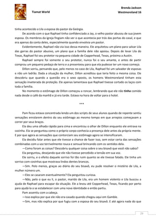 Brenda Jackson
             Tiamat World                                                        Westmoreland 16




tinha acontecido a Lila a esposa do pastor da Geórgia.
      De acordo com o que Raphael tinha confidenciado a Jay, o velho pastor abusou de sua jovem
esposa. Os membros da igreja fingiam não ver o que acontecia por trás das portas do casal, e que
era apenas da conta deles, especialmente quando envolvia um pastor.
      Evidentemente, Raphael não via isso dessa maneira. Ele arquitetou um plano para salvar Lila
das garras do pastor abusivo, um plano que a família dele não apoiou. Depois de levar Lila do
Texas, Raphael foi seu protetor na pequena cidade de Copperhead, Texas, próxima a Austin.
      Raphael sempre foi somente o seu protetor, nunca foi o seu amante, e antes de partir
comprou um pequeno pedaço de terra e a presenteou para que ela pudesse ter um novo começo.
      Dillon sorriu, pensando que, pelo menos no caso de Lila, Raphael foi um salvador de esposas
e não um ladrão. Dada a situação da mulher, Dillon acreditou que teria feito a mesma coisa. Ele
descobriu que quando a questão era o sexo oposto, os homens Westmoreland tinham esta
sensação inveterada de proteção. Ele apenas lamentava que Raphael tivesse cortado os laços com
toda a família.
      No momento o estômago de Dillon começou a roncar, lembrando que ele não tinha comido
nada desde o café da manhã e já era tarde. Estava na hora de voltar para o hotel.

                                                   ***

      Pam ficou estava concentrada lendo um dos scripts de seus alunos quando de repente sentiu
sensações enrolarem dentro do seu estômago ao mesmo tempo em que arrepios começavam a
correr por seus braços.
      Ela deu uma olhada rápida para cima e encontrou o olhar de Dillon enquanto ele entrava na
cozinha. Ela se perguntou como o próprio corpo conhecia a presença dele antes da própria mente.
E por que agora as sensações que contorciam seu estômago agora se intensificaram.
      Ela decidiu falar antes que ele tivesse a chance de fazer isso, sem estar certa das sensações
combinadas com a voz terrivelmente rouca e sensual brincando com os sentidos dela.
      —Como foram as coisas? Descobriu qualquer coisa sobre o seu bisavô que você não sabia?
      Ela perguntou, desejando que ele não tivesse percebido a tensão em sua voz.
      Ele sorriu, e o efeito daquele sorriso foi tão ruim quanto se ele tivesse falado. Ele tinha um
sorriso com covinhas que mostrava lindos dentes brancos.
      —Sim. Pelo menos, graças ao diário do seu bisavô, eu pude resolver o mistério de Lila, a
mulher número um.
      —Eles se casaram eventualmente? Ela perguntou curiosa.
      —Não, pelo o que eu li, o pastor, marido de Lila, era um homem violento e Lila buscou a
ajuda de Raphael para escapar da situação. Ele a levou até Copperhead, Texas, ficando por perto
para ajudá-la a se estabelecer com uma nova identidade e então partiu.
      Pam assentiu com a cabeça.
      —Isso explica por que ele não era casado quando chegou aqui em Gamble.
      —Sim, mas não explica por que fugiu com a esposa do seu bisavô. E até agora nada do que


                                                                                                   29
 