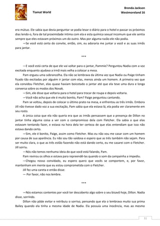 Brenda Jackson
             Tiamat World                                                       Westmoreland 16




era mútuo. Ele sabia que devia perguntar se podia levar o diário para o hotel e passar os próximos
dias lendo-o, fora de tal proximidade íntima com ela e esta química sexual incomum que ele sentia
sempre que eles estavam próximos um do outro. Mas por alguma razão ele não podia.
       —Se você está certa do convite, então, sim, eu adoraria me juntar a você e as suas irmãs
para jantar.

                                                  ***

        —E você está certa de que ele vai voltar para o jantar, Pammie? Perguntou Nadia com a voz
excitada enquanto ajudava a irmã mais velha a colocar a mesa.
        Pam ergueu uma sobrancelha. Ela não se lembrava da última vez que Nadia ou Paige tinham
ficado tão excitadas por alguém ir jantar com elas, menos ainda um homem. A primeira vez que
ela convidou Fletcher, elas quase haviam boicotado o jantar até que ela teve uma dura e longa
conversa sobre os modos dos Novak.
        —Sim, ele disse que voltaria para o hotel para trocar de roupa e depois voltaria.
        —Você não acha que ele é muito bonito, Pam? Paige perguntou cantando.
        Pam se voltou, depois de colocar o último prato na mesa, e enfrentou as três irmãs. Embora
Jill não tivesse dado voz a sua excitação, Pam sabia que ela estava lá, ela podia ver claramente em
seu rosto.
        A única coisa que ela não queria era que as irmãs pensassem que a presença de Dillon no
jantar tinha alguma coisa a ver com o compromisso dela com Fletcher. Ela sabia o que elas
estavam tentando fazer, e estava na hora dela ter certeza de que elas entendiam que isso não
estava dando certo.
        —Sim, ele é bonito, Paige, assim como Fletcher. Mas eu não vou me casar com um homem
por causa de sua aparência. Eu não sou tão vaidosa e espero que as três também não sejam. Para
ser muito clara, o que as três estão fazendo não está dando certo, eu me casarei com o Fletcher.
Jill sorriu.
        —Nós não temos nenhuma ideia do que você está falando, Pam.
        Pam revirou os olhos e estava para repreendê-las quando o som da campainha a impediu.
        —Chegou nosso convidado, eu espero quero que vocês se comportem, e, por favor,
mantenham em mente que eu estou comprometida com o Fletcher.
        Jill fez uma careta e então disse:
        — Por favor, não nos lembre.

                                                  ***

      —Nós estamos contentes por você ter descoberto algo sobre o seu bisavô hoje, Dillon. Nadia
disse, sorrindo.
      Dillon não pôde evitar e retribuiu o sorriso, pensando que ela o lembrava muito sua prima
Bailey quando ela tinha a mesma idade de Nadia. Ela possuía uma inocência, mas ao mesmo


                                                                                                  31
 
