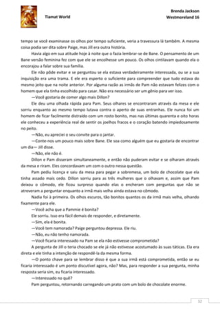 Brenda Jackson
             Tiamat World                                                         Westmoreland 16




tempo se você examinasse os olhos por tempo suficiente, veria a travessura lá também. A mesma
coisa podia ser dita sobre Paige, mas Jill era outra história.
       Havia algo em sua atitude hoje à noite que o fazia lembrar-se de Bane. O pensamento de um
Bane versão feminina fez com que ele se encolhesse um pouco. Os olhos cintilavam quando ela o
encorajou a falar sobre sua família.
       Ele não pôde evitar e se perguntou se ela estava verdadeiramente interessada, ou se a sua
inquisição era uma trama. E ele era esperto o suficiente para compreender que tudo estava do
mesmo jeito que na noite anterior. Por alguma razão as irmãs de Pam não estavam felizes com o
homem que ela tinha escolhido para casar. Não era necessário ser um gênio para ver isso.
       —Você gostaria de comer algo mais Dillon?
       Ele deu uma olhada rápida para Pam. Seus olhares se encontraram através da mesa e ele
sorriu enquanto ao mesmo tempo lutava contra o aperto de suas entranhas. Ele nunca foi um
homem de ficar facilmente distraído com um rosto bonito, mas nas últimas quarenta e oito horas
ele conheceu a experiência real de sentir os joelhos fracos e o coração batendo impiedosamente
no peito.
       —Não, eu apreciei o seu convite para o jantar.
       —Conte-nos um pouco mais sobre Bane. Ele soa como alguém que eu gostaria de encontrar
um dia— Jill disse.
       —Não, ele não é.
       Dillon e Pam disseram simultaneamente, e então não puderam evitar e se olharam através
da mesa e riram. Eles concordavam um com o outro nessa questão.
       Pam pediu licença e saiu da mesa para pegar a sobremesa, um bolo de chocolate que ela
tinha assado mais cedo. Dillon sorriu para as três mulheres que o olhavam e, assim que Pam
deixou o cômodo, ele ficou surpreso quando elas o encheram com perguntas que não se
atreveram a perguntar enquanto a irmã mais velha ainda estava no cômodo.
       Nadia foi à primeira. Os olhos escuros, tão bonitos quantos os da irmã mais velha, olhando
fixamente para ele.
       —Você acha que a Pammie é bonita?
       Ele sorriu. Isso era fácil demais de responder, e diretamente.
       —Sim, ela é bonita.
       —Você tem namorada? Paige perguntou depressa. Ele riu.
       —Não, eu não tenho namorada.
       —Você ficaria interessado na Pam se ela não estivesse comprometida?
       A pergunta de Jill o teria chocado se ele já não estivesse acostumado às suas táticas. Ela era
direta e ele tinha a intenção de respondê-la da mesma forma.
       —O ponto chave para se lembrar disso é que a sua irmã está comprometida, então se eu
ficaria interessado é um ponto discutível agora, não? Mas, para responder a sua pergunta, minha
resposta seria sim, eu ficaria interessado.
       —Interessado no quê?
       Pam perguntou, retornando carregando um prato com um bolo de chocolate enorme.


                                                                                                    32
 