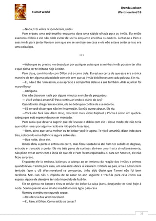 Brenda Jackson
             Tiamat World                                                        Westmoreland 16




      —Nada, três vozes responderam juntas.
      Pam ergueu uma sobrancelha enquanto dava uma rápida olhada para as irmãs. Ela então
examinou Dillon e ele não pôde evitar de sorriu enquanto encolhia os ombros. Juntar-se a Pam e
suas irmãs para jantar fizeram com que ele se sentisse em casa e ele não estava certo se isso era
uma coisa boa.

                                                   ***

       —Acho que eu preciso me desculpar por qualquer coisa que as minhas irmãs possam ter dito
e que possa ter te irritado hoje à noite.
       Pam disse, caminhando com Dillon até o carro dele. Ela estava certa de que esse era a única
maneira de ter alguma privacidade com ele sem que as irmãs bisbilhotassem cada palavra. Ele riu.
       —Ei, não é tão ruim assim, e eu aprecio a companhia delas e a sua também. Aliás o jantar foi
maravilhoso.
       —Obrigada.
       Eles não disseram nada por alguns minutos e então ela perguntou
       — Você voltará amanhã? Para continuar lendo o diário do Jay?
       Quando eles chegaram ao carro, ele se debruçou contra ele e a encarou.
       —Só se você disser que não irei incomodar. Eu não quero abusar. Ela riu.
       —Você não fará isso. Além disso, descobrir mais sobre Raphael e Portia é como um quebra-
cabeça que está esperando pra ser montado.
       Pam sabia que deveria sugerir que ele levasse o diário com ele - desse modo ele não teria
que voltar - mas por alguma razão ela não podia fazer isso.
       —Bem, acho que seria melhor eu te deixar você ir agora. Te você amanhã, disse indo para
trás, colocando uma distância segura entre eles.
       —Boa noite, disse ele.
       Dillon abriu a porta e entrou no carro, mas ficou sentado lá até Pam ter subido os degraus,
entrado e trancado a porta. Ele viu três pares de cortinas abrirem uma fresta simultaneamente,
não pôde evitar sorrir com a ideia de que ele e Pam foram espionados. E para ser honesto, ele não
ficou surpreso.
       Enquanto ele ia embora, balançou a cabeça ao se lembrou da reação dos irmãos e primos
quando levou Tammi para casa, um ano antes deles se casarem. Embora os pais, a tia e o tio terem
tentado fazer o clã Westmoreland se comportar, tinha sido óbvio que Tammi não foi bem
recebida. Mas isso não o impediu de se casar no ano seguinte e trazê-la para casa como sua
esposa. Agora ele desejava ter sido impedido de fazê-lo.
       Ele se ajeitou no banco e tirou o celular do bolso da calça jeans, desejando ter sinal hoje à
noite. Sorriu quando viu o sinal e imediatamente ligou para casa.
       Ramsey atendeu no segundo toque.
       —Residência dos Westmoreland.
       —Ei, Ram, é Dillon. Como estão as coisas?


                                                                                                   33
 