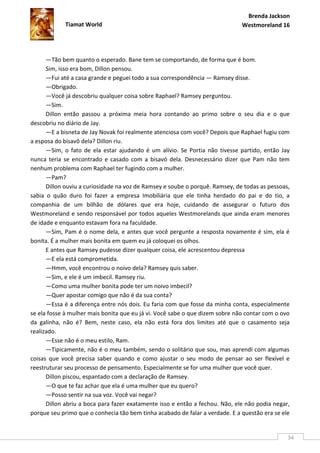 Brenda Jackson
            Tiamat World                                                      Westmoreland 16




      —Tão bem quanto o esperado. Bane tem se comportando, de forma que é bom.
      Sim, isso era bom, Dillon pensou.
      —Fui até a casa grande e peguei todo a sua correspondência — Ramsey disse.
      —Obrigado.
      —Você já descobriu qualquer coisa sobre Raphael? Ramsey perguntou.
      —Sim.
      Dillon então passou a próxima meia hora contando ao primo sobre o seu dia e o que
descobriu no diário de Jay.
      —E a bisneta de Jay Novak foi realmente atenciosa com você? Depois que Raphael fugiu com
a esposa do bisavô dela? Dillon riu.
      —Sim, o fato de ela estar ajudando é um alívio. Se Portia não tivesse partido, então Jay
nunca teria se encontrado e casado com a bisavó dela. Desnecessário dizer que Pam não tem
nenhum problema com Raphael ter fugindo com a mulher.
      —Pam?
      Dillon ouviu a curiosidade na voz de Ramsey e soube o porquê. Ramsey, de todas as pessoas,
sabia o quão duro foi fazer a empresa Imobiliária que ele tinha herdado do pai e do tio, a
companhia de um bilhão de dólares que era hoje, cuidando de assegurar o futuro dos
Westmoreland e sendo responsável por todos aqueles Westmorelands que ainda eram menores
de idade e enquanto estavam fora na faculdade.
      —Sim, Pam é o nome dela, e antes que você pergunte a resposta novamente é sim, ela é
bonita. É a mulher mais bonita em quem eu já coloquei os olhos.
      E antes que Ramsey pudesse dizer qualquer coisa, ele acrescentou depressa
      —E ela está comprometida.
      —Hmm, você encontrou o noivo dela? Ramsey quis saber.
      —Sim, e ele é um imbecil. Ramsey riu.
      —Como uma mulher bonita pode ter um noivo imbecil?
      —Quer apostar comigo que não é da sua conta?
      —Essa é a diferença entre nós dois. Eu faria com que fosse da minha conta, especialmente
se ela fosse à mulher mais bonita que eu já vi. Você sabe o que dizem sobre não contar com o ovo
da galinha, não é? Bem, neste caso, ela não está fora dos limites até que o casamento seja
realizado.
      —Esse não é o meu estilo, Ram.
      —Tipicamente, não é o meu também, sendo o solitário que sou, mas aprendi com algumas
coisas que você precisa saber quando e como ajustar o seu modo de pensar ao ser flexível e
reestruturar seu processo de pensamento. Especialmente se for uma mulher que você quer.
      Dillon piscou, espantado com a declaração de Ramsey.
      —O que te faz achar que ela é uma mulher que eu quero?
      —Posso sentir na sua voz. Você vai negar?
      Dillon abriu a boca para fazer exatamente isso e então a fechou. Não, ele não podia negar,
porque seu primo que o conhecia tão bem tinha acabado de falar a verdade. E a questão era se ele


                                                                                               34
 