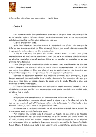 Brenda Jackson
             Tiamat World                                                        Westmoreland 16




tinha ou não a intenção de fazer alguma coisa a respeito disso.



     Capítulo 5



      Pam estava tentando, desesperadamente, se convencer de que a única razão pela qual ela
estava sentada à mesa da cozinha e olhando constantemente para a janela era para estudar todas
as Indian paintbrushesi que floresciam tardiamente este ano.
      Mas não estava dando certo.
      Assim como não estava dando certo tentar se convencer de que a única razão pela qual ela
tinha ido para a cama pensando em Dillon em vez do homem com o qual estava comprometida
era porque eles jantaram juntos nas últimas duas noites.
      A voz da razão dizia sem cessar que embora Fletcher tivesse aparecido para jantar
frequentemente, ela ainda não se imaginava na cama com ele, e ela tinha que se esforçar muito
para lembrar os detalhes, o que ele vestiu na última vez em que ela o viu ou ouviu a sua voz nas
primeiras horas da manhã.
      Então por que Dillon Westmoreland estava causando tanto arrebatamento em sua vida
quando ela deveria estar se concentrando em marcar a melhor data para se casar com Fletcher? O
que mais a incomodava em Dillon era o fato de que ele podia despertar nela sensações que
Fletcher não conseguia. Isso era algo com que ela devia se preocupar, ela pensou.
      Depressa ela decidiu que realmente não importava se deveria estar preocupada, já que
Fletcher era o único capaz de tirá-la dessa situação tão sombria. Seu casamento não seria por
amor e, o modo como as coisas estavam, tão pouco seria de paixão. Mas ela o faria, pois
realmente não tinha outra escolha.
      O toque do telefone interrompeu os seus pensamentos. Levantando-se da mesa ela cruzou o
cômodo depressa para atendê-lo, mas voltou-se para ter certeza de que ainda tinha uma boa visão
do lado de fora da janela.
      —Oi.
      —Liguei para saber se você ouviu a voz do bom senso e desfez o seu noivado.
      Pam não podia fazer mais nada além de sacudir a cabeça e sorrir. Ela não estava certa do
que era pior, se as irmãs ou Iris Michaels, sua melhor amiga da faculdade. No início Iris não se deu
bem com Fletcher, e ela não havia se recuperado disso ainda.
      —Não desculpe, o casamento ainda está de pé, então espero que você não se esqueça da
promessa que fez de ser a minha dama de honra.
      Pam imaginou Iris, sentada atrás da mesa em Los Angeles na sua empresa de Relações
Públicas, com uma linda vista para o Oceano Pacífico. Iris estaria batendo uma caneta na mesa ou
no rosto, tentando pensar num jeito de conseguir se safar da promessa que fez no seu segundo
ano na faculdade sobre um sanduíche de pasta de amendoim com geleia. Os dias na faculdade
foram difíceis. O dinheiro era curto e elas sobreviveram compartilhando praticamente tudo,


                                                                                                   35
 