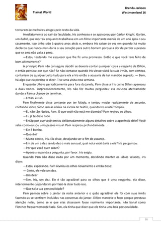 Brenda Jackson
             Tiamat World                                                       Westmoreland 16




tornaram-se melhores amigas pelo resto da vida.
       Imediatamente ao sair da faculdade, Iris conheceu e se apaixonou por Garlan Knight. Garlan,
um dublê, que morreu enquanto trabalhava em um filme importante menos de um ano após o seu
casamento. Isso tinha sido à quatro anos atrás e, embora Iris saísse de vez em quando há muito
declarou que nunca mais daria o seu coração para outro homem porque a dor de perder a pessoa
que se ama não valia a pena.
       —Estou tentando me esquecer que lhe fiz uma promessa. Então o que você tem feito de
bom ultimamente?
       A princípio Pam não conseguiu decidir se deveria contar qualquer coisa a respeito de Dillon,
e então pensou: por que não? Se não contasse quando Iris viesse visitá-la suas irmãs, com certeza,
contariam de qualquer jeito tudo para ela e Iris então a acusaria de ter mantido segredo. — Bem,
há algo que eu preciso te dizer. Tive uma visita esta semana.
       Enquanto olhava periodicamente para fora da janela, Pam disse a Iris como Dillon apareceu
a duas noites. Surpreendentemente, Iris não fez muitas perguntas; ela escutou atentamente
dando a Pam a chance de terminar.
       —Então, é isso.
       Pam finalmente disse contente por ter falado, e tentou mudar rapidamente de assunto,
contando sobre como iam as coisas na escola de teatro, quando Iris a interrompeu.
       —Ei, não tão rápido, Pam. O que você não está me dizendo? Pam revirou os olhos.
       —Eu já te disse tudo.
       —Então por que você omitiu deliberadamente alguns detalhes sobre a aparência dele? Você
sabe como eu sou uma pessoa visual. Pam respirou profundamente.
       —Ele é bonito.
       —Quanto?
       —Muito bonito, Iris. Ela disse, desejando ser o fim do assunto.
       —Em de um a dez sendo dez o mais sensual, qual nota você daria a ele? Iris perguntou.
       —Por que você quer saber?
       —Apenas responda a pergunta, por favor. Iris exigiu.
       Quando Pam não disse nada por um momento, decidindo manter os lábios selados, Iris
disse:
       —Estou esperando. Pam revirou os olhos novamente e então disse:
       — Certo, ele vale um dez.
       —Um dez?
       —Sim, Iris, um dez. Ele é tão agradável para os olhos que é uma vergonha, ela disse,
interiormente culpando Iris por fazê-la dizer tudo isso.
       —Que tal a sua personalidade?
       Pam pensou sobre o jantar da noite anterior e o quão agradável ele foi com suas irmãs
fazendo-as se sentirem incluídas nas conversas do jantar. Dillon manteve o foco porque prestava
atenção nelas, como se o que elas dissessem fosse realmente importante, não banal como
Fletcher frequentemente fazia. Sim, ela tinha que dizer que ele tinha uma boa personalidade.


                                                                                                  36
 