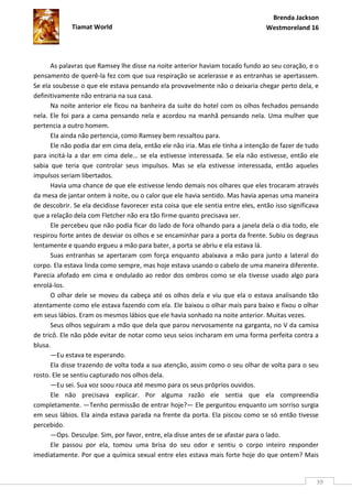 Brenda Jackson
             Tiamat World                                                         Westmoreland 16




      As palavras que Ramsey lhe disse na noite anterior haviam tocado fundo ao seu coração, e o
pensamento de querê-la fez com que sua respiração se acelerasse e as entranhas se apertassem.
Se ela soubesse o que ele estava pensando ela provavelmente não o deixaria chegar perto dela, e
definitivamente não entraria na sua casa.
      Na noite anterior ele ficou na banheira da suíte do hotel com os olhos fechados pensando
nela. Ele foi para a cama pensando nela e acordou na manhã pensando nela. Uma mulher que
pertencia a outro homem.
      Ela ainda não pertencia, como Ramsey bem ressaltou para.
      Ele não podia dar em cima dela, então ele não iria. Mas ele tinha a intenção de fazer de tudo
para incitá-la a dar em cima dele… se ela estivesse interessada. Se ela não estivesse, então ele
sabia que teria que controlar seus impulsos. Mas se ela estivesse interessada, então aqueles
impulsos seriam libertados.
      Havia uma chance de que ele estivesse lendo demais nos olhares que eles trocaram através
da mesa de jantar ontem à noite, ou o calor que ele havia sentido. Mas havia apenas uma maneira
de descobrir. Se ela decidisse favorecer esta coisa que ele sentia entre eles, então isso significava
que a relação dela com Fletcher não era tão firme quanto precisava ser.
      Ele percebeu que não podia ficar do lado de fora olhando para a janela dela o dia todo, ele
respirou forte antes de desviar os olhos e se encaminhar para a porta da frente. Subiu os degraus
lentamente e quando ergueu a mão para bater, a porta se abriu e ela estava lá.
      Suas entranhas se apertaram com força enquanto abaixava a mão para junto a lateral do
corpo. Ela estava linda como sempre, mas hoje estava usando o cabelo de uma maneira diferente.
Parecia afofado em cima e ondulado ao redor dos ombros como se ela tivesse usado algo para
enrolá-los.
      O olhar dele se moveu da cabeça até os olhos dela e viu que ela o estava analisando tão
atentamente como ele estava fazendo com ela. Ele baixou o olhar mais para baixo e fixou o olhar
em seus lábios. Eram os mesmos lábios que ele havia sonhado na noite anterior. Muitas vezes.
      Seus olhos seguiram a mão que dela que parou nervosamente na garganta, no V da camisa
de tricô. Ele não pôde evitar de notar como seus seios incharam em uma forma perfeita contra a
blusa.
      —Eu estava te esperando.
      Ela disse trazendo de volta toda a sua atenção, assim como o seu olhar de volta para o seu
rosto. Ele se sentiu capturado nos olhos dela.
      —Eu sei. Sua voz soou rouca até mesmo para os seus próprios ouvidos.
      Ele não precisava explicar. Por alguma razão ele sentia que ela compreendia
completamente. —Tenho permissão de entrar hoje?— Ele perguntou enquanto um sorriso surgia
em seus lábios. Ela ainda estava parada na frente da porta. Ela piscou como se só então tivesse
percebido.
      —Ops. Desculpe. Sim, por favor, entre, ela disse antes de se afastar para o lado.
      Ele passou por ela, tomou uma brisa do seu odor e sentiu o corpo inteiro responder
imediatamente. Por que a química sexual entre eles estava mais forte hoje do que ontem? Mais


                                                                                                    39
 