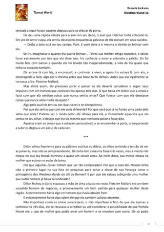 Brenda Jackson
             Tiamat World                                                       Westmoreland 16




tentada a segui-lo por aqueles degraus para se afastar da porta.
      Ela deu uma rápida olhada para o anel em seu dedo, o anel que Fletcher tinha colocado lá.
Em vez de sentir culpa, ela sentiu desespero enquanto as palavras de Iris soavam em seus ouvidos.
      — Então a bola está no seu campo, Pam. E você deve a si mesma o direito de brincar com
ela.
      Se Iris imaginasse o quanto ela queria brincar... Talvez sua melhor amiga soubesse, e talvez
fosse exatamente por isso que ela disse isso. Iris conhecia o amor e entendia a paixão. Ela foi
muito feliz com Garlan e quando ele foi levado tão inesperadamente, a vida de Iris quase que
tinha se acabado também.
      Ela estava lá com Iris, a encorajado a continuar a viver, e agora Iris estava lá com ela, a
encorajando a fazer algo por si mesma antes que fosse tarde demais. Antes que ela legalmente se
tornasse a Sra. Fletcher Mallard.
      Mas ainda assim, ela precisava parar e pensar se ela deveria considerar e seguir seus
impulsos com um homem que conheceu há apenas três dias. O que havia em Dillon que a atraía e
fazia com que ela sentisse coisas que nunca sentiu antes? Que fizesse com que ela desejasse
coisas que nunca antes tinha desejado?
      Algo pelo qual ela tentou por duas vezes e se decepcionou.
      Por que ela sentia que com ele seria diferente? Por que será que lá no fundo uma parte dela
sabia que seria? Poderia ser o modo como ele olhava para ela, a intensidade aquecida que ela
sentia no seu olhar, o desejo que ela via mesmo que nenhuma palavra fosse dita.
      Aquelas eram as coisas que a estavam persuadindo a se encaminhar a porta, a empurrando
a subir os degraus um passo de cada vez.

                                                  ***

      Dillon olhou fixamente para as palavras escritas no diário, os olhos sentindo a tensão de ver
as palavras, mas não as compreendendo. Ele tinha lido a mesma frase três vezes, mas a mente não
estava no que Jay Novak escreveu a quase um século atrás. Ao invés disso, sua mente estava na
mulher que estava no andar de baixo.
      Por que algumas coisas tinham que ser tão complicadas? Por que a casa dos Novaks tinha
sido o primeiro lugar na sua lista de pesquisas para achar a chave de sua herança como o
primogênito dos Westmorelands do clã de Denver? E por que ele estava cobiçando uma mulher
que outro homem já havia reivindicado?
      Dillon fechou o diário e passou a mão de cima a baixo no rosto. Fletcher Mallard era um bem
sucedido homem de negócios, e provavelmente um bom partido para qualquer mulher desta
região. Evidentemente havia algo no homem que havia atraído Pam.
      E evidentemente havia algo sobre ele que ela também achava atraente.
      Não importava como as coisas parecessem, e não importava o fato de que ele apenas a
conhecia há três dias, ele se recusava a acreditar ou até considerar a possibilidade de que Pamela
Novak era o tipo de mulher que podia amar um homem e se envolver com outro. Ele só podia


                                                                                                  41
 