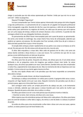 Brenda Jackson
             Tiamat World                                                        Westmoreland 16




chegar à conclusão que ela não estava apaixonada por Fletcher. Então por que ela iria se casar
com ele? - Dillon se perguntou.
      Riqueza? Prestígio? Segurança?
      Foi duro compreender que Tammi estava apenas interessada nele porque ele tinha chegado
a Liga dos profissionais, e o pensamento de ser a esposa de um jogador de basquete profissional
tinha massageado o ego dela. Quando ele não fez o que ela esperava, e além de sair do basquete
ainda voltou para administrar os negócios da família, ele sabia que ela pensou que seria apenas
por um curto espaço de tempo, embora ele sempre dissesse a ela o contrário. E quando ela não
conseguiu afastá-lo de suas obrigações familiares, ela partiu.
      Os pensamentos de Dillon foram interrompidos pelo som suave de passos se aproximando.
Ele sentiu uma tensão no estômago. Seu corpo inteiro ficou tenso de antecipação, sabendo que
poderia ser apenas uma pessoa. Ele não podia mais ficar sentado, então ficou de pé e colocou o
diário de lado quando Pam cruzou o limiar da porta.
      O coração dele começou a bater rapidamente em seu peito e seu corpo se enrijeceu ao vê-la
em pé. Ela veio para ele. Ele não estava certo de que ela viria, mas ela veio.
      O olhar dele enquadrou o corpo dela. Mais cedo ele gostaria de ter dito a ela como ela
estava bonita vestindo a blusa branca e a saia azul escura. Foi a primeira vez que ele viu suas
pernas e eram definitivamente um belo par de pernas.
      —Parece que vai chover mais tarde, ela disse.
      Ela olhou para fora da janela. Enquanto ela olhava, ele olhava para ela. O sol ainda estava
brilhando e ele se perguntou como ela imaginou que poderia chover mais tarde. Se caísse
qualquer coisa, ele achou que poderia ser neve. Como Denver, Gamble tinha seus dias ensolarados
e noites frias, especialmente nesta época do ano. Mas no momento ele não se importava com isso
também. A única coisa em sua mente agora mesmo era Pam.
      Ela deu uma rápida olhada nele e ele percebeu que não havia respondido ao comentário
dela sobre o tempo.
      —Sim, realmente pode chover, ele disse tranquilamente.
      Ela balançou a cabeça concordando e se voltou para a janela. A garganta dele secou a secar,
enquanto um fogo líquido corria por suas veias. Naquele momento ele percebeu que ela deu o
primeiro passo, agora era à hora dele fazer o mesmo.
      Sem conseguir evitar sentiu um arrepio percorrê-lo da cabeça aos pés, e ele lentamente
cruzou o cômodo, sabendo que cada passo o estava levando para mais perto da mulher que
desejava. Quando ele parou atrás dela, ela se voltou e o olhou.
      Ele olhou para baixo e ao ver o seu rosto pensou que ela parecia incerta e indecisa.
      —Você dá. Eu tomo. Sem remorso, ele disse com a voz rouca.
      Dillon esperou que ela entendesse porque ele falava sério cada palavra. Ela olhou para baixo
para seu anel de noivado e o olhar dele a seguiu, ela retirou o anel do dedo e o colocou no peitoril
da janela.
      Só então ela olhou para cima encontrando o olhar dele e disse com uma voz suave, apenas
audível, as exatas palavras que ele havia falado a ela.


                                                                                                   42
 