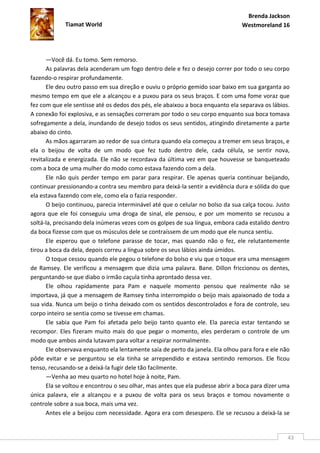 Brenda Jackson
             Tiamat World                                                      Westmoreland 16




      —Você dá. Eu tomo. Sem remorso.
      As palavras dela acenderam um fogo dentro dele e fez o desejo correr por todo o seu corpo
fazendo-o respirar profundamente.
      Ele deu outro passo em sua direção e ouviu o próprio gemido soar baixo em sua garganta ao
mesmo tempo em que ele a alcançou e a puxou para os seus braços. E com uma fome voraz que
fez com que ele sentisse até os dedos dos pés, ele abaixou a boca enquanto ela separava os lábios.
A conexão foi explosiva, e as sensações correram por todo o seu corpo enquanto sua boca tomava
sofregamente a dela, inundando de desejo todos os seus sentidos, atingindo diretamente a parte
abaixo do cinto.
      As mãos agarraram ao redor de sua cintura quando ela começou a tremer em seus braços, e
ela o beijou de volta de um modo que fez tudo dentro dele, cada célula, se sentir nova,
revitalizada e energizada. Ele não se recordava da última vez em que houvesse se banqueteado
com a boca de uma mulher do modo como estava fazendo com a dela.
      Ele não quis perder tempo em parar para respirar. Ele apenas queria continuar beijando,
continuar pressionando-a contra seu membro para deixá-la sentir a evidência dura e sólida do que
ela estava fazendo com ele, como ela o fazia responder.
      O beijo continuou, parecia interminável até que o celular no bolso da sua calça tocou. Justo
agora que ele foi conseguiu uma droga de sinal, ele pensou, e por um momento se recusou a
soltá-la, precisando dela inúmeras vezes com os golpes de sua língua, embora cada estalido dentro
da boca fizesse com que os músculos dele se contraíssem de um modo que ele nunca sentiu.
      Ele esperou que o telefone parasse de tocar, mas quando não o fez, ele relutantemente
tirou a boca da dela, depois correu a língua sobre os seus lábios ainda úmidos.
      O toque cessou quando ele pegou o telefone do bolso e viu que o toque era uma mensagem
de Ramsey. Ele verificou a mensagem que dizia uma palavra. Bane. Dillon friccionou os dentes,
perguntando-se que diabo o irmão caçula tinha aprontado dessa vez.
      Ele olhou rapidamente para Pam e naquele momento pensou que realmente não se
importava, já que a mensagem de Ramsey tinha interrompido o beijo mais apaixonado de toda a
sua vida. Nunca um beijo o tinha deixado com os sentidos descontrolados e fora de controle, seu
corpo inteiro se sentia como se tivesse em chamas.
      Ele sabia que Pam foi afetada pelo beijo tanto quanto ele. Ela parecia estar tentando se
recompor. Eles fizeram muito mais do que pegar o momento, eles perderam o controle de um
modo que ambos ainda lutavam para voltar a respirar normalmente.
      Ele observava enquanto ela lentamente saía de perto da janela. Ela olhou para fora e ele não
pôde evitar e se perguntou se ela tinha se arrependido e estava sentindo remorsos. Ele ficou
tenso, recusando-se a deixá-la fugir dele tão facilmente.
      —Venha ao meu quarto no hotel hoje à noite, Pam.
      Ela se voltou e encontrou o seu olhar, mas antes que ela pudesse abrir a boca para dizer uma
única palavra, ele a alcançou e a puxou de volta para os seus braços e tomou novamente o
controle sobre a sua boca, mais uma vez.
      Antes ele a beijou com necessidade. Agora era com desespero. Ele se recusou a deixá-la se


                                                                                                 43
 