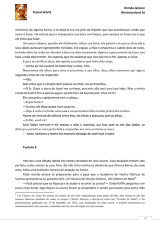 Brenda Jackson
              Tiamat World                                                                Westmoreland 16




incriminar de alguma forma, e se beijá-la era um jeito de impedir que isso acontecesse, então que
assim o fosse. Ele estaria aqui e manipularia sua boca com beijos, para sempre se fosse isso o que
ele tinha que fazer.
       Um pouco depois, quando ele finalmente soltou sua boca, ela parecia um pouco ofuscada e
seus lábios pareciam ligeiramente inchados. Ele ergueu a mão e empurrou o cabelo dela do rosto,
tentado além da razão em afundar a boca na dela novamente. Apenas o pensamento de fazer isso
fazia a mão dele tremer. Ele esperou que ela soubesse que isso não era o fim. Apenas o início.
       E para se certificar disso, ele repetiu as palavras que tinha dito antes.
       —Venha ao meu quarto no hotel hoje à noite, Pam.
       Novamente ela olhou para cima e encontrou o seu olhar. Seus cílios tremeram por alguns
segundos antes de ela responder.
       —Não.
       Mas antes que o coração dele pulasse ao chão, ela acrescentou.
       —O Sr. Davis o dono do hotel me conhece, portanto não será uma boa ideia. Mas a minha
escola de teatro fica a apenas alguns quarteirões da Rua Durand. Você irá lá?
       Ele concordou rapidamente com a cabeça.
       —A que horas?
       —As oito, ela disse quase num sussurro.
       —Hoje à noite eu tenho uma aula e nesse horário todo mundo já terá ido embora.
       Houve um minuto de silêncio entre eles, ela então o procurou com os olhos.
       —Então, você irá?
       Seus lábios sorriram e ele ergueu a mão e acariciou sua face com os nós dos dedos, se
debruçou para ficar mais perto dela e respondeu em uma voz baixa e rouca.
       — Amor, somente a morte me manterá afastado de você hoje à noite.



      Capítulo 6



      Pam deu uma olhada rápida nos rostos excitados de seus alunos. Suas atuações tinham sido
perfeita, todos sabiam as suas falas. Ela não tinha nenhuma dúvida de que Shauna Barne, de nove
anos, tinha uma brilhante carreira de atuação no futuro.
      Todo mundo estava se preparando para a peça que a Academia de Teatro Fábricas de
Sonhos apresentaria no próximo mês, um Clássico de Charles Dickens, Um Cântico de Natal4.
      —Você precisa que eu fique pra te ajudar a arrumar as coisas?— Cindy Ruffin perguntou um
pouco mais tarde, logo depois os alunos foram se despedidos e saindo apressados pela porta. Não
4
  Um Cântico de Natal foi escrito em menos de um mês originalmente para pagar dívidas, mas tornou-se um dos
maiores clássicos natalinos de todos os tempos. Charles Dickens o descreveu como seu "livrinho de Natal", e foi
primeiramente publicado em 19 de dezembro de 1843, com ilustrações de John Leech. A história transformou-se
instantaneamente num sucesso, vendendo mais de seis mil cópias em uma semana.



                                                                                                              44
 