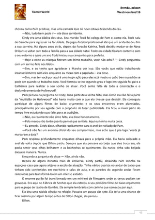 Brenda Jackson
             Tiamat World                                                      Westmoreland 16




choveu como Pam predisse, mas uma camada leve de neve estava descendo do céu.
       —Não, tudo bem pode ir— ela disse sorridente.
       Cindy era uma dádiva dos céus. Seu marido Todd foi colega de Pam e, como ela, Todd saiu
de Gamble para ingressar na faculdade. Ele jogou futebol profissional até que um acidente deu fim
a sua carreira. Há alguns anos atrás, depois do Furacão Katrina, Todd decidiu mudar-se de Nova
Orleans e voltar com toda a família para a sua cidade natal. Todos na cidade ficaram contente com
o seu retorno e após um ano Todd iniciou sua campanha para prefeito.
       —Hoje a noite as crianças fizeram um ótimo trabalho, você não acha? — Cindy perguntou
com um sorriso feliz nos lábios.
       —Sim, e eu tenho que agradecer a Marsha por isso. São vocês que estão trabalhando
incansavelmente com eles enquanto eu mexo com a papelada— ela disse.
       —Sim, mas ter você por aqui é uma inspiração para eles e já mostra o quão bem sucedido se
pode ser quando se trabalho duro. Você formou-se no segundo grau e logo em seguida foi para a
Califórnia para realizar o seu sonho de atuar. Você sente falta de toda a ostentação e o
deslumbramento de Hollywood?
       Pam pensou na pergunta de Cindy. Uma parte dela sentia falta, mas como ela não fazia parte
da “multidão de Hollywood” não havia muito com o que ela tivesse que desistir. Ela conseguiu
participar de alguns filmes de baixo orçamento, e os seus encontros eram planejados,
principalmente por seu agente com o propósito de fazer publicidade. Ela ficou a maior parte do
tempo livre estudando suas falas para as audições.
       —Não, eu realmente não sinto falta, ela disse honestamente.
       —Pelo menos não tanto quanto pensei que sentiria. Aqui eu tenho muita coisa.
       —Eu percebi. Cindy disse, olhando rapidamente para o anel de noivado de Pam.
       —Você não fez um anúncio oficial do seu compromisso, mas acho que é pra logo. Vocês já
marcaram a data?
       Pam respirou profundamente enquanto olhava para a própria mão. Ela havia colocado o
anel de volta depois que Dillon partiu. Sempre que ela pensava no beijo que eles trocaram, ela
podia sentir seus olhos brilharem e as bochechas se queimarem. Ela nunca tinha sido beijada
daquele maneira. Nunca.
       Limpando a garganta ela disse — Não, ainda não.
       Depois de alguns minutos mais de conversa, Cindy partiu, deixando Pam sozinha na
espaçosa casa que agora alojava a escola de atuação. Tinha vários quartos no andar de baixo que
tinham sido convertidos em escritório e salas de aula, e as paredes do segundo andar foram
removidas para transformá-lo em um imenso estúdio.
       O enorme porão foi transformado em um mini-set de filmagens onde as cenas podiam ser
gravadas. Era aqui no Fábrica de Sonhos que ela estreou o seu primeiro filme de baixo orçamento
para o grupo de teatro de Gamble. Ela sempre lembraria com carinho que começou por aqui.
       Ela deu uma rápida olhada no relógio. Passava um pouco das sete. Ela teria uma chance de
ficar sozinha por algum tempo antes de Dillon chegar, ela pensou.
       Dillon.


                                                                                                45
 