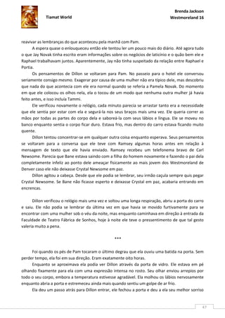 Brenda Jackson
             Tiamat World                                                       Westmoreland 16




reavivar as lembranças do que aconteceu pela manhã com Pam.
      A espera quase o enlouqueceu então ele tentou ler um pouco mais do diário. Até agora tudo
o que Jay Novak tinha escrito eram informações sobre os negócios de laticínio e o quão bem ele e
Raphael trabalhavam juntos. Aparentemente, Jay não tinha suspeitado da relação entre Raphael e
Portia.
      Os pensamentos de Dillon se voltaram para Pam. No passeio para o hotel ele conversou
seriamente consigo mesmo. Exagerar por causa de uma mulher não era típico dele, mas descobriu
que nada do que acontecia com ele era normal quando se referia a Pamela Novak. Do momento
em que ele colocou os olhos nela, ela o tocou de um modo que nenhuma outra mulher já havia
feito antes, e isso incluía Tammi.
      Ele verificou novamente o relógio, cada minuto parecia se arrastar tanto era a necessidade
que ele sentia por estar com ela e segurá-la nos seus braços mais uma vez. Ele queria correr as
mãos por todas as partes do corpo dela e saboreá-la com seus lábios e língua. Ele se moveu no
banco enquanto sentia o corpo ficar duro. Estava frio, mas dentro do carro estava ficando muito
quente.
      Dillon tentou concentrar-se em qualquer outra coisa enquanto esperava. Seus pensamentos
se voltaram para a conversa que ele teve com Ramsey algumas horas antes em relação à
mensagem de texto que ele havia enviado. Ramsey recebeu um telefonema bravo de Carl
Newsome. Parecia que Bane estava saindo com a filha do homem novamente e fazendo o pai dela
completamente infeliz ao ponto dele ameaçar fisicamente ao mais jovem dos Westmoreland de
Denver caso ele não deixasse Crystal Newsome em paz.
      Dillon agitou a cabeça. Desde que ele podia se lembrar, seu irmão caçula sempre quis pegar
Crystal Newsome. Se Bane não ficasse esperto e deixasse Crystal em paz, acabaria entrando em
encrencas.

      Dillon verificou o relógio mais uma vez e soltou uma longa respiração, abriu a porta do carro
e saiu. Ele não podia se lembrar da última vez em que havia se movido furtivamente para se
encontrar com uma mulher sob o véu da noite, mas enquanto caminhava em direção à entrada da
Faculdade de Teatro Fábrica de Sonhos, hoje à noite ele teve o pressentimento de que tal gesto
valeria muito a pena.

                                                  ***

     Foi quando os pés de Pam tocaram o último degrau que ela ouviu uma batida na porta. Sem
perder tempo, ela foi em sua direção. Eram exatamente oito horas.
     Enquanto se aproximava ela podia ver Dillon através da porta de vidro. Ele estava em pé
olhando fixamente para ela com uma expressão intensa no rosto. Seu olhar enviou arrepios por
todo o seu corpo, embora a temperatura estivesse agradável. Ela molhou os lábios nervosamente
enquanto abria a porta e estremeceu ainda mais quando sentiu um golpe de ar frio.
     Ela deu um passo atrás para Dillon entrar, ele fechou a porta e deu a ela seu melhor sorriso


                                                                                                  47
 