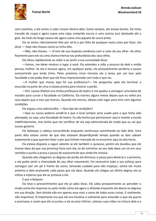 Brenda Jackson
             Tiamat World                                                        Westmoreland 16




com covinhas, e ela sentiu o calor crescer dentro dela. Como sempre, ele estava bonito. Ele tinha
trocado de roupa e agora usava uma calça comprida escura e uma camisa azul abotoada até a
gola. Ao invés do longo casaco ele agora usava uma jaqueta de couro preto.
      Ela se sentiu ridiculamente feliz por vê-lo e por falta de qualquer outra coisa por fazer, ela
disse — Hoje não choveu como eu tinha dito.
      —Não, não choveu. — O tom de sua resposta combinou com o calor do seu olhar. Ao olhar
fixamente para ele viu uma chama intensa nas profundezas dos seus olhos.
      Ele olhou rapidamente ao redor e ao sentir a sua curiosidade disse:
      —Vamos, me deixe mostrar o lugar à você. Ela estendeu a mão a procura da dele e então
pensou melhor. Se ela o tocasse agora, em qualquer parte, ela provavelmente perderia o pouco
autocontrole que ainda tinha. Pelos próximos cinco minutos ela o levou por um tour pela
faculdade e ela podia dizer que ele ficou impressionado com tudo o que viu.
      —A mulher que morou aqui foi sua professora?— Ele perguntou após ela terminar a
excursão na parte de cima e estava pronta para mostrar o porão.
      —Sim. Louise Shelton era minha professora de teatro e me ajudou a conseguir uma bolsa de
estudos para cursar a faculdade na Califórnia. Ela morreu alguns meses depois que eu voltei pra
casa depois que o meu pai morreu. Quando ela morreu, deixou este lugar para mim com algumas
condições.
      Ele ergueu uma sobrancelha. —Que tipo de condições?
      —Que eu nunca poderia vendê-la e que o local sempre seria usado para o que tinha sido
planejado, ou seja, uma faculdade de teatro. Eu não tenho que permanecer aqui e manter a escola
indefinidamente, mas tenho que me certificar de ela seja administrada do modo que eu sei que
Louise gostaria.
      Ele balançou a cabeça concordando enquanto continuava caminhando ao lado dela. Uma
parte dela estava ciente de que eles estavam desperdiçando tempo quando os dois sabiam
exatamente o que queriam fazer e por que tinham marcado de se encontrar aqui às oito horas.
      Ela estava disposta a seguir adiante se ele também o quisesse, porém ela duvidou que ele
tivesse ideia do que sua presença fazia com ela, só de caminhar ao seu lado dava um nó em seus
sentidos e punha a prova o pouco de autocontrole que ainda lhe restava.
      Quando eles chegaram os degraus do porão ele diminuiu o passo para deixá-la ir a primeiro,
e ela podia sentir a intensidade do seu olhar novamente. Foi necessário todo o seu esforço para
conseguir por um pé à frente do outro, tomando cuidado para não tropeçar, sentia ele muito
próximo à dela analisando cada passo que ela dava. Quando ela chegou ao último degrau ela se
voltou e esperou que ele se juntasse a ela.
      E que a beijasse.
      Ela teve o pressentimento que ele já sabia disso. Ele sabia provavelmente ao perceber o
modo como ela respirava ou pelo modo como ela agora o olhando enquanto ele descia os degraus
em sua direção. Sem dúvida não era apenas essa mais a soma de todas essas coisas. E realmente,
não importava. O importante era que ele era intuitivo o suficiente para entender o que ela queria
e precisava, e assim que ele se juntou a ela no piso inferior, colocou suas mãos na cintura dela e a


                                                                                                   48
 
