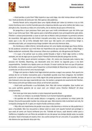 Brenda Jackson
             Tiamat World                                                      Westmoreland 16




       —Você perdeu o juízo Pam? Não importa o que você diga, nós não iremos deixar você fazer
isso. Você já desistiu de tanto por nós. Nós apenas não podemos.
       Pamela Novak sorriu enquanto dava uma rápida olhada por sobre os ombros e via os três
rostos familiares com o cenho franzido para ela e depressa decidiu que seria melhor dar toda a sua
atenção à elas. Secando as mãos em uma toalha, ela se afastou da pia para enfrentá-las.
       Se perguntou o que precisava fazer para que suas irmãs entendessem que ela tinha que
fazer o que tinha que fazer. Não apenas para o benefício próprio mais principalmente pelo delas.
Fletcher a estava pressionando a casar-se com ele no Natal e eles já estavam na primeira semana
de novembro. Até agora eles não tinham marcado uma data, mas ele falava sobre isso todas as
vezes que a via. Ele já tinha deixado bem claro que não queria um compromisso longo e,
considerando tudo, um compromisso longo também não seria do interesse dela.
       Ela mordiscou o lábio inferior, tentando pensar em uma rápida estratégia que fosse efetiva.
Se ela pudesse convencer sua irmã Jillian da importância do que estava por fazer, então Paige e
Nadia acabariam aceitando. Mas convencer Jillian era o problema, ela não gostava de Fletcher.
       —E o que a faz pensar que eu estou sendo forçada a fazer a fazer algo contra a minha
vontade, em vez de algo que eu queira fazer? Pamela finalmente decidiu perguntar às três.
       Claro, foi Jillian quem primeiro começou a falar. Jill, como era chamada pela maioria das
pessoas em Gamble, Wyoming, aos dezessete anos era sênior no segundo grau e era bem
esquentadinha. Também era rápida como um chicote. O maior sonho de Pam era que Jill partisse
de Gamble, no próximo outono, para frequentar a Universidade de Wyoming em Laramie, e seguir
o sonho de um dia se tornar uma neurocirurgiã.
       E Paige com quinze e Nadia treze logo estariam prontas a seguir seus passos. Pam queria ter
certeza de ter os fundos necessários para a faculdade quando essa hora chegasse. Ela também
queria ter a certeza de que se suas irmãs algum dia ainda quisessem voltar para Gamble, de que
elas tivessem uma casa aqui esperando por elas. Ao aceitar a proposta de casamento de Fletcher,
Pam estava certa de que todas essas coisas se tornariam possíveis.
       —Você está sacrificando a sua felicidade, Pam. Nós não somos estúpidas. Que mulher em
seu juízo perfeito gostaria de se casar com um imbecil como Fletcher Mallard? Jill disse
corajosamente.
       Pam teve que lutar para manter o rosto impassível quando disse:
       —Ele não é um imbecil, na verdade Fletcher é um homem bastante agradável.
       —Só quando ele não está sendo obtuso e arrogante, o que acontece na maior parte do
tempo. Ele já acha que pode mandar nas coisas por aqui. Nós estamos indo muito bem sem ele, foi
à resposta amarga de Jill. E após um respiro fundo continuou a dizer:
       —Nós não nos importamos de perder essa casa e não daremos a mínima se não pudermos ir
para a faculdade. Nós nos recusamos a deixar você se casar com aquele homem pra proteger o
que você vê como um futuro brilhante pra nós. Falando de futuro, você deveria voltar para a
Califórnia e trabalhar em um filme de verdade em vez de passar seu tempo dando aulas na escola
de teatro. Você é formada em teatro, Pam. Seu sonho sempre foi ser uma atriz. É sua paixão. Você
não deveria ter que desistir disso por nós.


                                                                                                 5
 