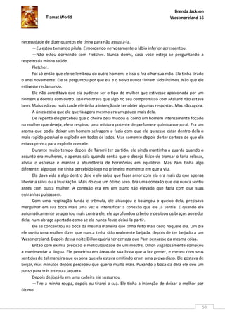 Brenda Jackson
             Tiamat World                                                       Westmoreland 16




necessidade de dizer quantos ele tinha para não assustá-la.
       —Eu estou tomando pílula. E mordendo nervosamente o lábio inferior acrescentou.
       —Não estou dormindo com Fletcher. Nunca dormi, caso você esteja se perguntando a
respeito da minha saúde.
       Fletcher.
       Foi só então que ele se lembrou do outro homem, e isso o fez olhar sua mão. Ela tinha tirado
o anel novamente. Ele se perguntou por que ela e o noivo nunca tinham sido íntimos. Não que ele
estivesse reclamando.
       Ele não acreditava que ela pudesse ser o tipo de mulher que estivesse apaixonada por um
homem e dormia com outro. Isso mostrava que algo no seu compromisso com Mallard não estava
bem. Mais cedo ou mais tarde ele tinha a intenção de ter obter algumas respostas. Mas não agora.
       A única coisa que ele queria agora mesmo era um pouco mais dela.
       De repente ele percebeu que o cheiro dela mudou e, como um homem intensamente focado
na mulher que deseja, ele o respirou uma mistura potente de perfume e química corporal. Era um
aroma que podia deixar um homem selvagem e fazia com que ele quisesse estar dentro dela o
mais rápido possível e explodir em todos os lados. Mas somente depois de ter certeza de que ela
estava pronta para explodir com ele.
       Durante muito tempo depois de Tammi ter partido, ele ainda mantinha a guarda quando o
assunto era mulheres, e apenas saía quando sentia que o desejo físico de transar o faria relaxar,
aliviar o estresse e manter a abundância de hormônios em equilíbrio. Mas Pam tinha algo
diferente, algo que ele tinha percebido logo no primeiro momento em que a viu.
       Ela dava vida a algo dentro dele e ele sabia que fazer amor com ela era mais do que apenas
liberar a raiva ou a frustração. Mais do que um ótimo sexo. Era uma conexão que ele nunca sentiu
antes com outra mulher. A conexão era em um plano tão elevado que fazia com que suas
entranhas pulsassem.
       Com uma respiração funda e trêmula, ele alcançou e balançou o queixo dela, precisava
mergulhar em sua boca mais uma vez e intensificar a conexão que ele já sentia. E quando ela
automaticamente se apertou mais contra ele, ele aprofundou o beijo e deslizou os braços ao redor
dela, num abraço apertado como se ele nunca fosse deixá-la partir.
       Ele se concentrou na boca da mesma maneira que tinha feito mais cedo naquele dia. Um dia
ele ouviu uma mulher dizer que nunca tinha sido realmente beijada, depois de ter beijado a um
Westmoreland. Depois dessa noite Dillon queria ter certeza que Pam pensasse da mesma coisa.
       Então com exímia precisão e meticulosidade de um mestre, Dillon vagarosamente começou
a movimentar a língua. Ele penetrou em áreas de sua boca que a fez gemer, e mexeu com seus
sentidos de tal maneira que os sons que ela estava emitindo eram uma prova disso. Ele gostava de
beijar, mas minutos depois percebeu que queria muito mais. Puxando a boca da dela ele deu um
passo para trás e tirou a jaqueta.
       Depois de jogá-la em uma cadeira ele sussurrou
       —Tire a minha roupa, depois eu tirarei a sua. Ele tinha a intenção de deixar o melhor por
último.


                                                                                                  50
 
