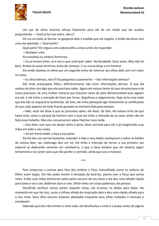 Brenda Jackson
             Tiamat World                                                       Westmoreland 16




      Um par de olhos incertos olhava fixamente para ele de um modo que ele acabou
perguntando — Você já fez isso antes, não é?
      Ele viu um bolo se formar na garganta dela à medida que ela engolia, e então ela disse com
uma voz apertada — Qual parte?
      Qual parte? Ele ergueu uma sobrancelha curiosa antes de responder.
      —Qualquer uma.
      Ela encolheu os ombros femininos.
      —Eu já transei antes, se é isso o que você quer saber. Na faculdade. Duas vezes. Mas não foi
bom. Ambas às vezes terminou antes de começar. E eu nunca despi a um homem.
      Ela então abaixou os olhos por um segundo antes de retornar aos olhos dele com um rubor
no rosto.
      —Eu disse demais, não é? Ela perguntou suavemente. —Dei informações demais?
      Até onde preocupava Dillon, definitivamente não eram informações demais. O que ela
acabou de dizer era algo que ele precisava saber. Agora ele estava ciente do que ela precisava e de
como precisava. Se uma mulher merecia que fizessem amor do jeito Westmoreland esse alguém
era ela. E ele tinha a intenção de fazer por horas. Orgulhoso e alegremente. Hoje seria uma noite
que ela não se esqueceria facilmente. De fato, ele tinha planejado agir lentamente se certificando
de que cada aspecto da noite ficasse gravado na memória dela para sempre.
      —Não, você me disse o que eu precisava saber, ele disse. De fato, ele estava certo de que
havia mais, como o porquê do homem com o qual ela tinha a intenção de se casar ainda não ter
feito esse trabalho. Mas eles conversariam sobre Fletcher mais tarde.
      —Vou fazer com que me despir valha à pena, disse sorrindo para ela e já imaginando suas
mãos em todo o seu corpo.
      —Vá em frente bebê, e faça a sua parte.
      Ela lhe deu um sorriso hesitante, estender a mão e seus dedos começaram a soltar os botões
da camisa dele, seu estômago deu um nó. Ele tinha a intenção de tornar a sua primeira vez
especial se dedicando somente em satisfazê-la, o que o fazia lembrar que ele deveria seguir
lentamente e se conter para que não perder o controle, ainda que isso o matasse.

                                                  ***

      Pam empurrou a camisa para fora dos ombros e ficou maravilhada como os ombros de
Dillon eram largos. Ela não podia resistir à tentação de tocá-los, pasma com a força que sentia
neles. Então suas mãos deslizaram pelos pelos escuros do seu tórax e ela deu uma olhada rápida
para baixo e viu o seu abdômen duro e reto. Dillon tinha um corpo poderoso, ela pensou.
      Decidindo verificar outras partes daquele corpo, ela arrastou os dedos para baixo. No
momento em que fez isso, ouviu o influxo afiado da respiração dele e deu uma rápida olhada para
o seu rosto. Seus cílios escuros estavam abaixados enquanto seus olhos nublados e sensuais a
estudavam.
      Sabendo que eles não tinham a noite toda, ela desafivelou o cinto e o puxou antes de jogá-lo


                                                                                                  51
 