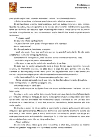Brenda Jackson
             Tiamat World                                                        Westmoreland 16




para que ele se juntasse à jaqueta e à camisa na cadeira. Ela o olhou rapidamente.
       —Antes de continuar preciso tirar suas botas e meias, ela disse suavemente.
       Ele sorriu antes de se sentar na cama para que assim ela pudesse remover as botas e meias.
Quando ela acabou, ela andou para trás e ele ficou de pé novamente. Instintivamente suas mãos
foram para a cintura e ela desceu o zíper. Arrastá-lo para baixo não foi tão fácil quanto ela pensou
que seria, principalmente por causa do tamanho da ereção. Era difícil de acreditar que ele a queria
tanto assim.
       —Precisa de ajuda?
       Ela deu uma olhada rápida para ele.
       —Tudo ficará bem assim que eu conseguir descer este zíper aqui.
       Ele riu. —Aqui onde?
       Ela não pôde evitar e riu antes de responder.
       —Você sabe onde. E por que você tem que ser tão grande? Muito tarde. Ela não podia
acreditar que realmente tinha perguntado isso.
       Completamente envergonhada, ela o observou e viu o enorme sorriso em seu rosto.
       —Isso não é engraçado, Dillon Westmoreland.
       —Não, amor, essa é a coisa mais bonita que alguém já me disse.
       Ela sabia que ele a estava provocando, claro, e depois de mais alguns momentos mexendo
no zíper, ele finalmente cooperou. Ela pôde descer a calça dele pelas pernas e ele saiu dela.
Satisfeita, ela deu um passo para trás. Havia apenas uma peça sobrando, o calção dele. Ela fez uma
carranca perguntando-se por que ela não tinha pensado em removê-lo com as calças.
       —Não é assim tão difícil— ele disse com uma voz profunda e rouca.
       —Talvez não seja para você, mas é para mim, ela disse fazendo um beicinho brincalhão. —
Essa é minha primeira vez e tenho que pegar o jeito.
       Um sorriso curvou os lábios dele.
       —Não, você não precisa. Você pode fazer tudo errado e ainda assim eu farei amor com você
hoje à noite.
       As palavras assim como o olhar determinado, fizeram com que algo dentro dela ficasse ávido
por remover a última peça de roupa. Ela estava curiosa para desnudar aquela parte do corpo dele
que ela tinha tido mais dificuldade. Pelo modo como o calção se ajustava, ela teve uma boa ideia
de como ele era bem dotado. O resto dele era muito bem definido, definitivamente viril e oh
muito macho.
       Ela inseriu os dedos no cós do calção e suavemente o arrastou pelos quadris com certa
dificuldade pela perna comprida. Mas quando terminou o corpo dele foi totalmente exposto aos
seus olhos, e tinha valido a pena, e muito, a dificuldade. Seu corpo era perfeito com roupa, ela
esta apreciando e muito a visão dele fora das roupas. Ela já tinha visto um homem nu antes, mas
não um tão bem feito assim. Não um tão grande e duro.
       —Algum problema?
       Ela deu uma olhada rápida para cima e encontrou o olhar dele, parecendo de repente
tímida, desajeitada e insegura de suas capacidades quando a questão era ele.


                                                                                                   52
 