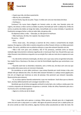 Brenda Jackson
             Tiamat World                                                        Westmoreland 16




      —Espero que não, ela disse suavemente.
      —Não há, ele a contradisse.
      —Vá em frente, faça do seu jeito. Toque. E então com uma voz mais baixa ele disse.
      —Conheça-o.
      Conhecer? Ela nunca havia afagado um homem antes na vida, mas fazendo como ele
sugeriu, ela esticou a mão e correu os dedos na ponta, fascinada por sentir a cabeça lisa. Então ela
correu as pontas dos dedos ao longo dos lados, maravilhada com as veias inchadas. E quando ela
finalmente conseguiu fechar a mão ao redor dele, ele gemeu alto.
      Ela depressa soltou a mão. —Desculpe, eu não queria te machucar.
      —Não machucou. De fato, foi o oposto. Seu toque é bom.
      Ela sorriu. —Sério?
      —Sim.
      —Hmm, nesse caso… Ela começou a acariciar de cima a baixo o comprimento da ereção
espessa. Ela segurou o olhar dele e assistiu enquanto os olhos ficavam vítreos e os lábios pareciam
tremer. Ela sorriu, satisfeita com os próprios esforços e o que eles estavam fazendo com ele.
      —Não é tão ruim para uma amadora, não é? Ela provocou, sentindo como se tivesse
realizado algo monumental e estivesse orgulhosa de si mesma por fazer isso. Ela permitiu que suas
mãos ficassem mais dinâmicas enquanto via sua ereção ficar cada vez mais dura e espessa em suas
mãos.
      —Eu não tenho nenhuma reclamação, ele disse com o que soou como um gemido torturado.
Sua reação física a fascinava e lhe dava um nível de feminilidade orgulhosa que aumentava a sua
coragem.
      —Quando você tiver se divertido o bastante, será a minha vez, ele disse com uma voz que
aos ouvidos dela soava como um ronronar intoxicado.
      Ela considerou se seria sábio continuar o que estava fazendo por muito tempo e deu uma
olhada nele por debaixo dos cílios. Os olhos dele estavam fechados e a cabeça estava jogada para
trás em um ângulo que mostrava as veias do pescoço. Elas pareciam que estavam repuxadas.
Quase prontas para estourar.
      —Ei, eu estou apenas fazendo exatamente o que me mandaram. Você disse que eu deveria
fazer, ela disse defensivamente sem conseguir esconder o riso.
      Decidindo que ela já tinha conseguido conhecê-lo muito bem, ela o soltou e andou para trás
e assistiu enquanto ele lentamente recuperava o controle. Então ele olhou fixamente para ela e
murmurou com a voz baixa e gutural.
      —Agora é a minha vez de te despir.

                                                   ***

     Tirar a roupa dela seria apenas o começo, Dillon pensou, olhando para ela e imaginando
como ela seria sem a calça jeans e o suéter. Até agora ela parecia sensual com o cabelo preto cor
de corvo caindo ao redor dos ombros, algumas mechas soltas cascateando ao redor do rosto. Ele


                                                                                                   53
 