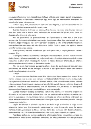 Brenda Jackson
             Tiamat World                                                       Westmoreland 16




pensava em fazer amor com ela desde que ele havia saído de casa, e agora que ele estava aqui, e
ele totalmente nu na frente dela sabendo que logo, muito logo, ele estaria dentro dela fazia o seu
corpo inteiro pulsar intensamente.
      —Venha aqui, Pam, ele murmurou com um tom ofegante, e assistiu enquanto ela não
hesitou em diminuir a pequena distância entre eles.
      Quando ela estava dentro do seu alcance, ele a alcançou e a puxou pela cintura a trazendo
para mais perto para se ajustar a ele, sem dúvida ele estava certo de que ela podia sentir sua
dureza e calor através da calça jeans.
      Mas ele queria mais. Ele queria dar mais a ela. Queria deixá-la sentir mais. E com o que
pensou estar firmemente plantado em sua mente, ele esticou a mão e tirou o suéter dela por cima
da cabeça. Logo em seguida ele o atirou por sobre a cadeira. O sutiã preto rendado era sensual,
mas também precisava sair e ele não demorou a fazê-lo. Como o suéter, ele seguiu o mesmo
caminho voando para a cadeira.
      —Boa pontaria, ela falou se debruçou para mais perto dele, a respiração morna contra a
garganta dele.
      —Obrigado, ele falou roucamente, o olhar preso nos seios cheios. Os seios eram montículos
cheios, firmes e gêmeos sustentados por ombros delicados e femininos. Como se um imã atraísse
o seu olhar os olhos foram atraídos pelos mamilos e, incapaz de resistir à tentação, ele o tomou
com os dedos ele apertou ambas as pontas endurecidas.
      Mas ele queria fazer mais do que apenas olhar e tocar. Ele queria saboreá-los e, com esse
pensamento em mente, ele se debruçou e abaixou a boca para fechá-la sobre um cume de
aparência deliciosa que estremecia.
      —Dillon.
      No momento em que ela disse o nome dele, ele esticou a língua para corrê-la através de um
mamilo antes de puxá-lo para a boca e chupar com toda seriedade. Ele nem mesmo tentou mudar
a posição quando ela ergueu a mão para envolver a cabeça dele e mantê-lo exatamente onde ele
estava, para que ele continuasse o que estava fazendo. Não que ele tivesse a intenção de parar. O
gosto dos seios dela o estava excitando, com um movimento fácil, ele trocou sua boca para o
outro mamilo sofregamente para manipulá-lo com a mesma atenção.
      Quando ele ergueu a cabeça e encontrou o olhar dela, ele mal pôde impedir o corpo inteiro
de tremer. A necessidade dela, de fazer amor com ela, surgiu por ele e ele ficou de joelhos para
remover seus sapatos e meias. Para se manter equilibrada, ela colocou a mão no ombro dele e o
toque fez os seus músculos ondularam enquanto sensações rugiam dentro dele, fazendo com que
ele apertasse os dentes.
      Depois de remover os sapatos e as meias, ele ficou de pé e endireitou o corpo ficando
totalmente ereto e sem dizer uma única palavra agarrou o cós de sua calça jeans. De alguma
maneira ele conseguiu segurá-la até que ela ficou diante dele com nada além da sensual calcinha
preta de renda. Era a calcinha que ele tiraria dela e ele lutava contra o desejo de rasgá-la.
      Ficando de joelhos, ele começou a abaixar a calcinha pelas longas e magníficas pernas e deu
uma respiração funda quando o odor dela o envolveu. Ele olhou para cima e viu o desejo aquecer


                                                                                                 54
 
