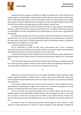 Brenda Jackson
             Tiamat World                                                       Westmoreland 16




      Quando ele colocou a língua no mamilo, ela ofegou. De repente ela se sentia cheia como se
precisasse gritar, mas não podia. O máximo que ela podia fazer era reunir energia suficiente para
gemer. Então a boca dele soltou os seios e ele começou a traçar um caminho quente até o umbigo
com a língua. Ele parecia fascinado por seu umbigo e ela sentiu sua língua molhada ao redor dele.
Ela estremeceu quanto o estômago apertou e então relaxava, inúmeras vezes.
      E quando ela pensou que ele retornaria à boca, ele moveu o corpo, ergueu os seus quadris e
afundou a cabeça. No momento em que a ponta fervente de sua língua foi dentro do caroço da
sua feminilidade, ela emitiu um gemido alto ao mesmo tempo em que ela ouviu o grunhido dele
de satisfação.
      Era evidente pelo modo como ele estava usando a língua dentro dela que ele apreciava este
modo de fazer amor. Ele fazia isso com tal dedicação ardente que ela estava quase em lágrimas.
Ela estava entre a boca dele e o colchão. Ela percebeu que ele não pretendia deixá-la ir a qualquer
lugar até que ele conseguisse ter a parte dele.
      E ele não pretendia se apressar.
      Ele era meticuloso no modo de fazer amor, empurrando-a até o cume e levando-a
novamente perto da extremidade. Ela não podia esconder sua resposta e gemia descaradamente
segurando firmemente os seus ombros enquanto ela era o prazer dele.
      E momentos mais tarde ela deu um grito quanto uma maré de prazer a golfou desde baixo, a
boca permaneceu presa na dela, como se ele estivesse determinado a saborear até a última gota
dela.
      Foi só mais tarde, quando ela se sentia fraca demais, mais mole do que manteiga e ansiando
por respirar que ele se ergueu e retirou a boca de dentro dela. Ele se debruçou novamente em
suas coxas, lambeu os lábios e deu um sorriso que a fez gozar tudo de novo.

                                                  ***

      Não havia nada mais bonito do que ver uma mulher embreada na agonia do êxtase, Dillon
pensou, enquanto estudava as feições de Pam. E apenas saber que ele tinha sido a causa dele
enviou chamas de desejo clamando por todo o seu corpo e fez com que seu corpo duro parecesse
mais duro ainda.
      Com os olhos vidrados nele, ela viu ele saiu da cama e agarrar a calça. No bolso ele retirou
vários pacotes de preservativos e jogou todos, menos um, na mesinha de cabeceira. Ele então
colocou um, sabendo que Pam assistia cada um de seus movimentos.
      Ele era um homem que nunca teve problema com sua nudez e pensar que ele estava em
exibição, exposto e sendo verificado da cabeça aos pés, não o preocupou em nada. A única coisa
em sua mente era fazer amor na cama com essa mulher. E que retrato ela fazia. Sensual. Nua.
Exposta. Parecia que ela não tinha problemas com sua nudez também, e ele estava contente por
isso.
      Ele voltou à cama e a trouxe para junto dele, precisa segurá-la, tocá-la, beijá-la. A boca
encontrou a dela novamente e ele desceu a mão em direção às coxas separadas. Inserindo um


                                                                                                  56
 