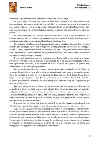 Brenda Jackson
             Tiamat World                                                      Westmoreland 16




dedo dentro dela, ele capturou a arfada dela diretamente com um beijo.
       Ele até tragou o gemido dela quando o dedo dele começou a se mover dentro dela,
lentamente com golpes determinados e bem definidos, gloriosos com sua umidade, respirando o
odor excitado. Durante todo o tempo as bocas e línguas estavam acasalando sofregamente, e com
uma necessidade que ele sentia em todas as partes do seu corpo, especialmente no membro que
pulsava.
       Ele não estava certo de conseguir aguentar muito mais, ele a puxou ligeiramente para
encostar as costas dela no fundo do colchão enquanto ele se movia de posição, simultaneamente
abrindo as coxas dela e prendendo as mãos dela sobre a cabeça dele.
       Ele mudou de posição novamente para conseguir a parte mais baixa do corpo dele em forma
perfeita, com a cabeça da ereção na entrada dela. E então, enquanto ela o assistia, ele começou a
abaixar o corpo, surgindo dentro dela. No momento em que a cabeça entrou em contato com o
calor, ele quis empurrar para o lado de dentro, mas ele se sentiu como se fosse algo que ele tinha
que saborear, ainda que isso o matasse.
       E com cada centímetro que ele empurrou para dentro dela, sentiu como se estivesse
literalmente morrendo. Ela era apertada e os músculos do corpo estavam empapados embaixo
dele, agarrando-o com tudo, e em resposta ele soltou as mãos para agarrar os quadris dela,
determinado a ir tão fundo quanto pudesse.
       Um mundo de prazer absoluto começou a se aproximar dele, engolfando-o com o desejo de
se mover. Ele envolveu a parte inferior dela, então pôde cavar mais fundo, e com golpes lentos,
fixos, ele começou a apostar sua reivindicação nela. Cada vez que ele deslizava dentro dela, e
todas as vezes que ele deslizava para fora dela, ele sentia um puxão afiado de sanidade, uma dose
de prazer que aumentava e uma fortaleza que o dirigia para o mesmo calor, uma força sedosa que
o estava comandando.
       Deu certo. Ela começou a se mover com ele, juntou-se a ele, cerrou em torno dele, sugou-o
ao ponto dele sentir que tudo estava sendo retirado dele. Ele juntou as pernas com as dela e
então, enquanto enterrava bem no fundo dela, ele começou a dobrar o corpo mais baixo de modo
a conseguir ficar tão perto quando podia, indo bem fundo, acasalando de forma dura, empurrando
nela rapidamente. E quando ela gritou o nome dele, ele jogou a cabeça para trás quando o prazer
que rasgava por ela o rasgou também.
       E o nome que ele gemeu dos lábios foi o dela. O corpo dele estava explodindo dentro do
dela. E os lábios que ele sabia que tinha que saborear naquele exato momento eram os dela.
       Tudo era sobre ela, assim como a habilidade dela de fazê-lo sentir coisas que nenhuma outra
mulher podia estavam ardilosa e atraentemente sendo transmitidas de um modo satisfatório.
Emoções que ele não podia definir, e não apenas em um plano físico, músculos energizados o
faziam ansiar mais intensamente. Fazer amor com ela não era apenas bom, era brutalmente bom.
Tão bom que ele realmente se sentia chicoteado. Os sentidos estavam quebrando em mil pedaços
e, enquanto as sensações continuavam a correr por ela e se estender nele, ele sentiu uma
sensação de realização que sabia que só podia achar com ela.




                                                                                                 57
 