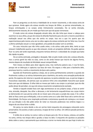 Brenda Jackson
             Tiamat World                                                        Westmoreland 16




                                                   ***

       Pam se perguntou se ela teria a habilidade de se mover novamente, e não estava certa de
que quisesse. Ainda agora ela estava envolta nos braços de Dillon, as pernas emaranhadas, os
braços entrelaçados e os corpos ainda intimamente conectados. Ela se sentia drenada,
deliciosamente exausta, de um modo que fazia com que ela quase ronronasse.
       O modo como ele estava drapejado através dela, ela não tinha que mover a cabeça para
examinar os seus olhos, já que ele estava lá olhando fixamente para ela com o mesmo assombro e
realização sexual nos olhos que ela sentia no corpo. Isso era o que Iris queria que ela
experimentasse pelo menos uma vez na vida e agora ela estava contente por ter feito isso. Essa foi
a última satisfação sexual e a mais agradável, uma paixão de acabar com os sentidos.
       Ela usou músculos que não tinha usado antes, e ela achou cada parte dele, tanto as que
estavam trabalhando quanto as que não estavam, tendo um propósito definido. Ela podia apenas
ficar na cama até tarde espantada, enquanto tentava diminuir a velocidade do coração que batia
tão rápido no peito.
       Ela se sentia estimada, protegida e desejada. Não só pelo modo como ele a estava olhando,
mas a carícia gentil da mão na coxa, como se ele ainda tivesse que tocá-la de alguma forma,
mesmo depois do resultado da felicidade sexual compartilhada.
       Pam moveu os lábios para dizer alguma coisa, mas nenhuma palavra saiu. E isso foi bom,
porque ele se debruçou e capturou sua boca de novo. Ela ergueu a mão para a bochecha dele,
precisava tocá-lo, e sentiu o movimento da boca sob a palma.
       Quando ele finalmente quebrou o beijo, ela se sentia perfeitamente contente e quando ele
finalmente a soltou e se retirou lentamente para o banheiro, ela sentiu uma sensação profunda de
perda. Ela esperou ele retornar e quando ele apareceu na porta andando nuas, as pernas longas e
musculosas separadas, ela pensou que sua postura tinha uma sexualidade masculina que quase
fazia com que ela babasse. O olhar dela se moveu por todo o seu corpo e o principal, que ela não
podia deixar de perceber, era que ele estava novamente completamente excitado.
       Vendo-o naquele estado fazia com algo acontecesse ao seu próprio corpo, a fazia se sentir
viva, atrevida, desejada. Seu olhar a abrasava, e ele lentamente esquadrinhava seu corpo inteiro
se demorando em suas pernas antes de se mover para cima para a junção das coxas. E lá o olhar
dele se fixou como que enfeitiçado, e ela se sentia como se o calor dele fosse até o centro de sua
feminilidade. Ela forçou uma respiração profunda e estremeceu quando ele começou a se mover
em sua direção e ela não pôde evitar de notar os músculos poderosos nos ombros largos e a
largura do seu tórax forte e sólido.
       Ele parou na cama dando a ela um sorriso total enquanto ele prosseguia colocando outro
preservativo. Ela assistiu a todo o processo, incapaz de tirar os olhas. Um silêncio pesado perdurou
no quarto.
       E então ela se sentou na cama e abriu os braços para ele. Ele se moveu, colocou um joelho
na cama, entrou nos braços dela e grudou a boca na dela. E enquanto ele ajustava as posições
deles sobre a cama, o pensamento que continuou a correr na mente dela era que hoje à noite era


                                                                                                   58
 