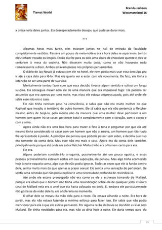 Brenda Jackson
             Tiamat World                                                       Westmoreland 16




a única noite deles juntos. Ela desesperadamente desejou que pudesse durar mais.

                                                  ***

       Algumas horas mais tarde, eles estavam juntos no hall de entrada da faculdade
completamente vestidos. Passava um pouco da meia-noite e era a hora deles se separarem. Juntos
eles tinham trocado os lençóis. Então ela fez para os dois uma xícara de chocolate quente e eles se
sentaram à mesa da cozinha. Não disseram muita coisa, como se não houvesse nada
remanescente a dizer. Ambos estavam presos nos próprios pensamentos.
       O diário de Jay Novak já estava com ele no hotel, ele nem podia mais usar essa desculpa pra
ir até a casa dela para lê-lo. Mas ele queria ver e estar com ela novamente. De fato, ele tinha a
intenção de ser uma parte de sua vida.
       Mentalmente tentou fazer com que essa decisão tivesse algum sentido e soltou um longo
suspiro. Ela conseguia mexer com ele de uma maneira que era impossível fugir. Ela poderia ter
assumido que era apenas por uma noite, mas nisso ele estava despreocupado, pois até onde ele
sabia esse não era o caso.
       Ele não tinha nenhum peso na consciência, e sabia que não era muito melhor do que
Raphael que invadiu o território de outro homem. Ele já sabia que ela não pertencia a Fletcher
mesmo antes de beijá-la, pelo menos não da maneira que uma mulher deve pertencer a um
homem com quem irá se casar: pertencer total e completamente com o coração, com o corpo e
com a alma .
       Agora ainda não era uma boa hora para trazer o fato à tona e perguntar por que ela até
mesmo tinha considerado se casar com um homem que não a amava, um homem que não havia
lhe apresentado à paixão. A princípio ele pensou que poderia passar sem saber, e decidiu que isso
era somente da conta dela. Mas esse não era mais o caso. Agora era da conta dele também,
principalmente porque até onde ele sabia Fletcher Mallard não era o homem certo para ela.
       Ele era.
       Alguns poderiam considerá-lo arrogante, possivelmente até um pouco egoísta, e essas
pessoas provavelmente estavam certas em sua suposição, ele pensou. Mas algo tinha acontecido
hoje à noite naquela cama, algo que ele não podia ignorar. Todas as vezes que ele ia fundo dentro
dela, sentia muito mais do que apenas o prazer sexual. Ele sentia uma sensação de pertencer. Ele
sentia uma conexão que não podia explicar e uma necessidade profunda de reivindicá-la.
       Até onde ele estava preocupado não era como se ele a estivesse tomando de Mallard,
porque era óbvio que o homem não tinha uma reivindicação sobre ela de qualquer jeito. O único
sinal de Mallard nela era o anel que ela havia colocado no dedo. E, embora ele particularmente
não gostasse da visão dele lá, ele o toleraria no momento.
       O olhar dele se moveu da mão dela para o rosto. Ela estava olhando a noite. Era hora de
partir, mas ela não estava fazendo o mínimo esforço para fazer isso. Ele sabia que não podia
mencionar para ela o que ele estava pensando. Por alguma razão ela havia se decidido a casar com
Mallard. Ele tinha novidades para ela, mas não as diria hoje à noite. Ele daria tempo para ela


                                                                                                  59
 