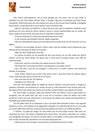 Brenda Jackson
             Tiamat World                                                      Westmoreland 16




       Pam inalou profundamente. Ela já tinha passado por isso antes com as suas irmãs. O
problema era que elas sabiam demais sobre a situação, algo que ela desejava que não tivesse
acontecido. Infelizmente para ela, elas estavam em casa no dia em que Lester Gadling, o advogado
do pai delas, a visitou para dar as más notícias e elas escutaram tudo.
       —Mas eu não estou na Califórnia. E estou feliz por estar aqui em Gamble e trabalhar como
professora em uma escola de atores, dando a outros a mesma oportunidade que eu recebi, ela
disse o oposto do que sentia. Ela parou por um segundo e então disse:
       —Escutem mocinhas, eu tomei essa decisão porque amo vocês.
       —E nós amamos você também Pammie. Nadia respondeu.
       —Mas nós não podemos deixar que você desista de sua chance de um dia encontrar um cara
legal e...
       —Fletcher é um cara legal, ela disse. Porém, tudo o que ela recebeu como resposta por seus
esforços foram três pares de olhos se revirando.
       —Não, ele não é, Paige falou mais alto.
       —Eu estava no banco um dia quando ele deu uma bronca em um dos caixas por fazê-lo
esperar na fila por tanto tempo. Ele pensa que é muita coisa só porque possui uma rede de
supermercados.
       —Está certo, você viu o seu lado ruim apenas uma vez, Pam disse.
       —No fundo ele é uma pessoa amável e está disposto a nos ajudar, não é?
       —Sim, mas olhe o que ele vai conseguir: a nossa casa e a mulher solteira mais bonita de
Gamble. Jill assinalou.
       —Uma mulher solteira que já não é tão jovem assim e que fará trinta em apenas alguns
meses. Você não acha que já na hora de eu me casar?
       —Sim, mas não com ele, Jill implorou.
       —Qualquer um, menos ele.
       Pam deu uma olhada rápida no relógio da cozinha. Fletcher vinha para jantar e chegaria a
qualquer momento, ela precisava ter certeza de que as irmãs deixariam esse assunto para trás.
Elas agora tinham que aceitar que ela era uma mulher comprometida e que seguiria em frente.
       Ela, entre todas as pessoas, sabia que Fletcher tinha suas falhas e que às vezes podia ser
arrogante, mas ela podia lidar com isso. O que ela se recusava a lidar era deixar suas irmãs
perderem a única casa que conheceram e uma chance de realizar seus sonhos de frequentarem a
faculdade que sempre desejaram.
       Ela não pôde evitar de se perguntou o que o pai dela tinha pensado ao fazer uma segunda
hipoteca na casa, uma hipoteca cujo pagamento completo era esperado dentro de um ano após
sua morte. Não tinha nenhuma maneira de que ela pudesse encontrar um milhão de dólares.
       E Fletcher, no papel de amigo, fez uma oferta que ela não podia recusar. Não seria um
casamento de amor, ele estava completamente ciente disso. Ela porém concordou em cumprir
suas obrigações de esposa. Um dia ele ia querer filhos e ela também. E Pam estava determinada a
tirar o maior proveito do casamento e ser uma boa esposa para ele.
       —Quero que as três me façam uma promessa, ela finalmente disse às irmãs.


                                                                                                6
 