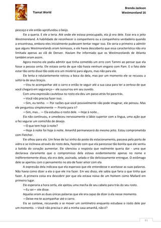 Brenda Jackson
             Tiamat World                                                        Westmoreland 16




pescoço e ele então aprofundou o beijo.
      Ele a queria. E ele a teria. Até onde ele estava preocupado, ela já era dele. Esse era o jeito
Westmoreland. A habilidade de reconhecer o companheiro ou a companheira verdadeira quando
a encontrava, embora eles inicialmente pudessem tentar negar isso. Ele seria o primeiro a admitir
que alguns Westmorelands eram teimosos, e ele havia descoberto que essa característica não era
limitada apenas ao clã de Denver. Haviam lhe informado que os Westmorelands de Atlanta
também eram assim.
      Agora mesmo ele podia admitir que tinha cometido um erro com Tammi ao pensar que ela
fosse a pessoa certa. Ele estava certo de que não havia nenhum engano com Pam. E o fato dele
estar tão certo disso tão cedo era um mistério para alguns, mas não para ele.
      Ele lenta e relutantemente retirou a boca da dela, mas por um momento ele se recusou a
soltá-la de seus braços.
      —Vou te acompanhar até o carro e então te seguir até a sua casa para ter a certeza de que
você chegará em segurança— ele sussurrou em seu ouvido.
      Com uma expressão cautelosa no rosto ela deu um passo atrás foi para trás.
      —Você não precisa fazer isso.
      —Sim, eu tenho. — Por razões que você possivelmente não pode imaginar, ele pensou. Mas
ele perguntou simplesmente — Pronta para ir?
      —Sim, mas… — Ela estudou o rosto dele. —Hoje à noite…
      Ela não continuou, e umedeceu nervosamente o lábio superior com a língua, uma ação que
o fez segurar um comichão de desejo.
      —O que tem hoje à noite?
      —Hoje à noite foi hoje à noite. Amanhã permanecerá do mesmo jeito. Estou comprometida
com Fletcher.
      Ele olhou para ela. Um feixe de luz vinha do poste do estacionamento, passava pela porta de
vidro e se inclinava através do rosto dela, fazendo com que ela parecesse tão bonita que ele sentiu
a batida do coração aumentar. Ele silenciou a resposta que realmente queria dar - uma que
declarava claramente que o compromisso dela estava evidentemente apenas no nome e
indiferentemente disso, ela era dele, assinada, selada e tão deliciosamente entregue. O estômago
dele se apertou com o pensamento no ato de fazer amor com ela.
      A expressão dela indicava que ela esperava que ele entendesse e aceitasse as suas palavras.
Não havia como dizer a ela o que ele iria fazer. Em vez disso, ele sabia que faria o que tinha que
fazer. A primeira coisa era descobrir por que ela estava noiva de um homem como Mallard em
primeiro lugar.
      Ele esperaria a hora certa, ele ajeitou uma mecha de seu cabelo para trás do seu rosto.
      —Eu sei— ele disse.
      Aquelas eram as duas únicas palavras que ele era capaz de dizer à ela nesse momento.
      —Deixe-me te acompanhar até o carro.
      Ela se conteve, recusando a se mover um centímetro enquanto estudava o rosto dele por
um momento. —Você não precisa ir até a minha casa amanhã, não é?


                                                                                                   61
 