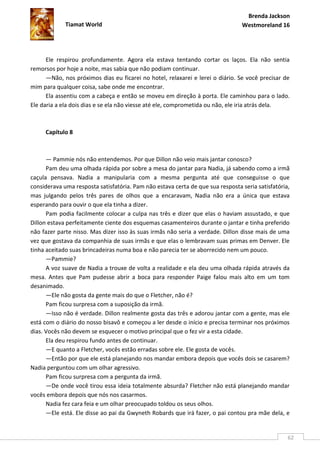 Brenda Jackson
             Tiamat World                                                       Westmoreland 16




      Ele respirou profundamente. Agora ela estava tentando cortar os laços. Ela não sentia
remorsos por hoje a noite, mas sabia que não podiam continuar.
      —Não, nos próximos dias eu ficarei no hotel, relaxarei e lerei o diário. Se você precisar de
mim para qualquer coisa, sabe onde me encontrar.
      Ela assentiu com a cabeça e então se moveu em direção à porta. Ele caminhou para o lado.
Ele daria a ela dois dias e se ela não viesse até ele, comprometida ou não, ele iria atrás dela.



     Capítulo 8



      — Pammie nós não entendemos. Por que Dillon não veio mais jantar conosco?
      Pam deu uma olhada rápida por sobre a mesa do jantar para Nadia, já sabendo como a irmã
caçula pensava. Nadia a manipularia com a mesma pergunta até que conseguisse o que
considerava uma resposta satisfatória. Pam não estava certa de que sua resposta seria satisfatória,
mas julgando pelos três pares de olhos que a encaravam, Nadia não era a única que estava
esperando para ouvir o que ela tinha a dizer.
      Pam podia facilmente colocar a culpa nas três e dizer que elas o haviam assustado, e que
Dillon estava perfeitamente ciente dos esquemas casamenteiros durante o jantar e tinha preferido
não fazer parte nisso. Mas dizer isso às suas irmãs não seria a verdade. Dillon disse mais de uma
vez que gostava da companhia de suas irmãs e que elas o lembravam suas primas em Denver. Ele
tinha aceitado suas brincadeiras numa boa e não parecia ter se aborrecido nem um pouco.
      —Pammie?
      A voz suave de Nadia a trouxe de volta a realidade e ela deu uma olhada rápida através da
mesa. Antes que Pam pudesse abrir a boca para responder Paige falou mais alto em um tom
desanimado.
      —Ele não gosta da gente mais do que o Fletcher, não é?
      Pam ficou surpresa com a suposição da irmã.
      —Isso não é verdade. Dillon realmente gosta das três e adorou jantar com a gente, mas ele
está com o diário do nosso bisavô e começou a ler desde o início e precisa terminar nos próximos
dias. Vocês não devem se esquecer o motivo principal que o fez vir a esta cidade.
      Ela deu respirou fundo antes de continuar.
      —E quanto a Fletcher, vocês estão erradas sobre ele. Ele gosta de vocês.
      —Então por que ele está planejando nos mandar embora depois que vocês dois se casarem?
Nadia perguntou com um olhar agressivo.
      Pam ficou surpresa com a pergunta da irmã.
      —De onde você tirou essa ideia totalmente absurda? Fletcher não está planejando mandar
vocês embora depois que nós nos casarmos.
      Nadia fez cara feia e um olhar preocupado toldou os seus olhos.
      —Ele está. Ele disse ao pai da Gwyneth Robards que irá fazer, o pai contou pra mãe dela, e


                                                                                                  62
 