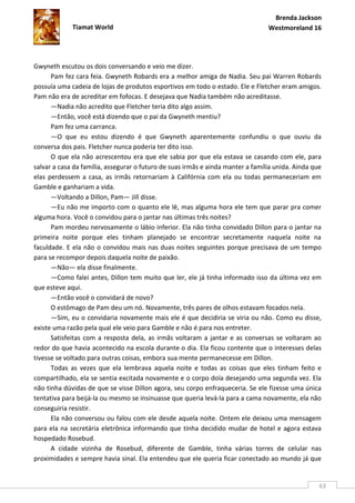 Brenda Jackson
             Tiamat World                                                        Westmoreland 16




Gwyneth escutou os dois conversando e veio me dizer.
      Pam fez cara feia. Gwyneth Robards era a melhor amiga de Nadia. Seu pai Warren Robards
possuía uma cadeia de lojas de produtos esportivos em todo o estado. Ele e Fletcher eram amigos.
Pam não era de acreditar em fofocas. E desejava que Nadia também não acreditasse.
      —Nadia não acredito que Fletcher teria dito algo assim.
      —Então, você está dizendo que o pai da Gwyneth mentiu?
      Pam fez uma carranca.
      —O que eu estou dizendo é que Gwyneth aparentemente confundiu o que ouviu da
conversa dos pais. Fletcher nunca poderia ter dito isso.
      O que ela não acrescentou era que ele sabia por que ela estava se casando com ele, para
salvar a casa da família, assegurar o futuro de suas irmãs e ainda manter a família unida. Ainda que
elas perdessem a casa, as irmãs retornariam à Califórnia com ela ou todas permaneceriam em
Gamble e ganhariam a vida.
      —Voltando a Dillon, Pam— Jill disse.
      —Eu não me importo com o quanto ele lê, mas alguma hora ele tem que parar pra comer
alguma hora. Você o convidou para o jantar nas últimas três noites?
      Pam mordeu nervosamente o lábio inferior. Ela não tinha convidado Dillon para o jantar na
primeira noite porque eles tinham planejado se encontrar secretamente naquela noite na
faculdade. E ela não o convidou mais nas duas noites seguintes porque precisava de um tempo
para se recompor depois daquela noite de paixão.
      —Não— ela disse finalmente.
      —Como falei antes, Dillon tem muito que ler, ele já tinha informado isso da última vez em
que esteve aqui.
      —Então você o convidará de novo?
      O estômago de Pam deu um nó. Novamente, três pares de olhos estavam focados nela.
      —Sim, eu o convidaria novamente mais ele é que decidiria se viria ou não. Como eu disse,
existe uma razão pela qual ele veio para Gamble e não é para nos entreter.
      Satisfeitas com a resposta dela, as irmãs voltaram a jantar e as conversas se voltaram ao
redor do que havia acontecido na escola durante o dia. Ela ficou contente que o interesses delas
tivesse se voltado para outras coisas, embora sua mente permanecesse em Dillon.
      Todas as vezes que ela lembrava aquela noite e todas as coisas que eles tinham feito e
compartilhado, ela se sentia excitada novamente e o corpo doía desejando uma segunda vez. Ela
não tinha dúvidas de que se visse Dillon agora, seu corpo enfraqueceria. Se ele fizesse uma única
tentativa para beijá-la ou mesmo se insinuasse que queria levá-la para a cama novamente, ela não
conseguiria resistir.
      Ela não conversou ou falou com ele desde aquela noite. Ontem ele deixou uma mensagem
para ela na secretária eletrônica informando que tinha decidido mudar de hotel e agora estava
hospedado Rosebud.
      A cidade vizinha de Rosebud, diferente de Gamble, tinha várias torres de celular nas
proximidades e sempre havia sinal. Ela entendeu que ele queria ficar conectado ao mundo já que


                                                                                                   63
 