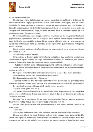 Brenda Jackson
             Tiamat World                                                      Westmoreland 16




era um homem de negócios.
      Ele informou o nome do hotel, que era a apenas quarenta e oito quilômetros de Gamble. Ela
pensou em retornar a ligação para informá-lo que tinha ouvido a mensagem, mas ela acabou
desistindo. Ela sabia que o veria novamente, porque ele eventualmente teria que devolver o
diário. Ela só desejava que até lá ela não ficasse pensando tanto em como eram os seus beijos e a
sensação dele entrando em seu corpo, ou como se sentiu ao tê-lo totalmente dentro de si. A
simples lembrança a fez apertar as coxas.
      Ela lambeu os lábios e pegou o copo para tomar um gole de seu chá frio, precisando aliviar a
garganta que de repente ficou seca. Ela se forçou a voltar a pensar no que Gwyneth disse sobre o
plano de Fletcher em mandá-las embora. Ela perguntaria a Fletcher sobre o rumor quando ele
ligasse mais tarde naquela noite. Ela percebeu que ele ligaria antes que ela saísse a noite para a
aula na faculdade.
      Quase próximo ao jantar o telefone tocou e ela levantou-se da mesa e cruzou o cômodo
para atendê-lo. —Sim?
      —Como estão as coisas, Pamela?
      Uma parte de si desejava poder sentir alguma excitação ao ouvi-lo, alguma sensação que
fizesse com que alguma parte do seu corpo tremesse com o som da voz de Fletcher, mas isso não
acontecia. Seu coração bateu dolorosamente no peito com a realidade.
      —Tudo bem, Fletcher. Como estão as coisas por aí? O problema em Bozeman foi resolvido?
      —Sim, de fato, tenho boas notícias. Poderei voltar a Gamble neste fim de semana em vez da
próxima terça-feira.
      Ela respirou profundamente e tentou colocar um sorriso na voz. —Essa é uma boa notícia.
      —E você sabe o que me faria extremamente feliz, Pamela?
      Ela não ousou tentar adivinhar. —Não, o quê?
      —Se você decidisse a data do nosso casamento quando eu voltasse. Sei que você prefere
esperar até fevereiro, mas eu quero me casar este ano, um casamento no Natal é o que eu prefiro.
      De repente ela sentiu o estômago cair. O Natal é no mês que vem.
      —Eu não posso ajeitar tudo até lá.
      —O que você precisa fazer além de ir a igreja? Além disso, detesto lembrar, mas gostaria de
acabar com aquela hipoteca da sua casa assim que possível. Esse é um dos meus presentes de
casamento para você.
      Olhos de Pam se estreitaram. Do seu modo passivo-agressivo, Fletcher a estava lembrando
da verdadeira razão pela qual ela havia concordado em se casar com ele.
      —Estou certo que você quer esse assunto resolvido o mais rápido possível, certo? — Ele
acrescentou.
      —Sim, claro.
      —Então você terá uma data para mim assim que eu voltar de Gamble?— Ele perguntou.
      Ela deu uma olhada na mesa de jantar onde as irmãs estavam longe conversando. Elas
tinham uma expressão feliz em seus rostos e ela estava determinada a mantê-las desse modo. Elas
eram espertas, toda as três, e ela fez uma promessa a si mesma no enterro do pai de fazer o que


                                                                                                 64
 