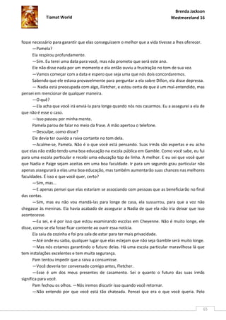 Brenda Jackson
             Tiamat World                                                       Westmoreland 16




fosse necessário para garantir que elas conseguissem o melhor que a vida tivesse a lhes oferecer.
       —Pamela?
       Ela respirou profundamente.
       —Sim. Eu terei uma data para você, mas não prometo que será este ano.
       Ele não disse nada por um momento e ela então ouviu a frustração no tom de sua voz.
       —Vamos começar com a data e espero que seja uma que nós dois concordaremos.
       Sabendo que ele estava provavelmente para perguntar a ela sobre Dillon, ela disse depressa.
       — Nadia está preocupada com algo, Fletcher, e estou certa de que é um mal-entendido, mas
pensei em mencionar de qualquer maneira.
       —O quê?
       —Ela acha que você irá enviá-la para longe quando nós nos casarmos. Eu a assegurei a ela de
que não é esse o caso.
       —Isso passou por minha mente.
       Pamela parou de falar no meio da frase. A mão apertou o telefone.
       —Desculpe, como disse?
       Ele devia ter ouvido a raiva cortante no tom dela.
       —Acalme-se, Pamela. Não é o que você está pensando. Suas irmãs são espertas e eu acho
que elas não estão tendo uma boa educação na escola pública em Gamble. Como você sabe, eu fui
para uma escola particular e recebi uma educação top de linha. A melhor. E eu sei que você quer
que Nadia e Paige sejam aceitas em uma boa faculdade. Ir para um segundo grau particular não
apenas assegurará a elas uma boa educação, mas também aumentarão suas chances nas melhores
faculdades. É isso o que você quer, certo?
       —Sim, mas...
       —E apenas pensei que elas estariam se associando com pessoas que as beneficiarão no final
das contas.
       —Sim, mas eu não vou mandá-las para longe de casa, ela sussurrou, para que a voz não
chegasse às meninas. Ela havia acabado de assegurar a Nadia de que ela não iria deixar que isso
acontecesse.
       —Eu sei, e é por isso que estou examinando escolas em Cheyenne. Não é muito longe, ele
disse, como se ela fosse ficar contente ao ouvir essa notícia.
       Ela saiu da cozinha e foi pra sala de estar para ter mais privacidade.
       —Até onde eu saiba, qualquer lugar que elas estejam que não seja Gamble será muito longe.
       —Mas nós estamos garantindo o futuro delas. Há uma escola particular maravilhosa lá que
tem instalações excelentes e tem muita segurança.
       Pam tentou impedir que a raiva a consumisse.
       —Você deveria ter conversado comigo antes, Fletcher.
       —Esse é um dos meus presentes de casamento. Sei o quanto o futuro das suas irmãs
significa para você.
       Pam fechou os olhos. —Nós iremos discutir isso quando você retornar.
       —Não entendo por que você está tão chateada. Pensei que era o que você queria. Pelo


                                                                                                 65
 