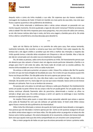 Brenda Jackson
             Tiamat World                                                      Westmoreland 16




daquela noite e como ela tinha mudado a sua vida. Ele esperava que ela tivesse recebido a
mensagem da mudança de hotel. O hotel em Gamble era mais perto da casa dela, mas este aqui
ficava a apenas quarenta e oito quilômetros de distância.
      Ela não tinha retornado o telefonema dele e várias coisas estavam se passando em sua
mente naquele momento. Ela teria quebrado a regra de não sentir remorsos? Fletcher já estava de
volta à cidade? Ele não tinha respostas para essas perguntas, mas uma coisa ele sabia com certeza,
se ele não tivesse notícias dela hoje à noite, ele faria uma viagem a Gamble para vê-la. Ele ainda
tinha o diário e amanhã teria uma boa desculpa para devolvê-lo.

                                                  ***

      Após sair da Fábrica de Sonhos e no caminho de volta para casa, Pam estava tentando,
realmente tentando, não recordar a conversa que teve com Fletcher mais cedo naquele dia. Ela
tentava dar a ele algum crédito e acreditar que ele tinha a melhor das intenções a respeito das
irmãs quando tomou a decisão delas estudarem em Cheyenne e não em Gamble. Mas o fato de
ele não ter conversado com ela sobre isso era totalmente inaceitável.
      Ele, de todas as pessoas, sabia como ela era próxima as irmãs. Ele honestamente pensou que
ela deixaria que elas saíssem e fossem viver em alguma escola particular deixando a família e os
amigos para trás? E até onde ela sabia, não havia nado de errado com as escolas públicas. Ela
mesma tinha estudado em uma e tinha se saído muito bem.
      Ela esticou a mão para aumentar um pouco o calor. Estava frio, embora não tão frio quanto
na noite em que ela havia dirigido da faculdade pra casa. Foi à noite em que ela passou quase três
horas nos braços de Dillon. Ela não pôde evitar de sorriu apenas por pensar nisso.
      Ela tinha conversado com Iris, mas não disse nada a sua melhor amiga. Ela não tinha essa
intenção. De acordo com Iris, havia algo em sua voz que soava relaxada. Soava como se ela tivesse
tomado um calmante. Pam riu ao se lembrar da conversa.
      Ela passou por uma placa na estrada que indicava a saída para Rosebud. Ela imediatamente
sentiu um puxão na parte inferior do seu corpo e não foi um puxão gentil. Foi um puxão voraz. Ela
tentou continuar olhando fixamente além do para-brisa, determinada a manter os olhos na
estrada e dirigir para casa. Ela então começou a sentir um aperto no estômago e seus mamilos
sensíveis se apertando contra a camisa.
      As reações físicas pelas quais o corpo dela estava passando sabendo que estava a apenas
uma saída de Rosebud fez com que ela soltasse um gemido baixo. O hotel onde Dillon estava
agora ficava a menos de oito quilômetros da interestadual.
      Dillon tinha lhe informado o número do quarto de hotel quando havia deixado a mensagem,
mas parecia que ele tida dado o número apenas por dar. Como se ele quisesse assegurá-la de que
seu diário ainda estava seguro e em boas mãos. Ela não podia evitar se perguntar se talvez ele não
tivesse outro motivo qualquer. Ele estaria desejando vê-la novamente, embora ela tivesse deixado
bem claro que aquela noite que eles tinha compartilhado era um encontro sem compromisso?
      Mas a maior pergunta de todas era por que ela estava pensando em tomar a próxima saída.


                                                                                                 68
 