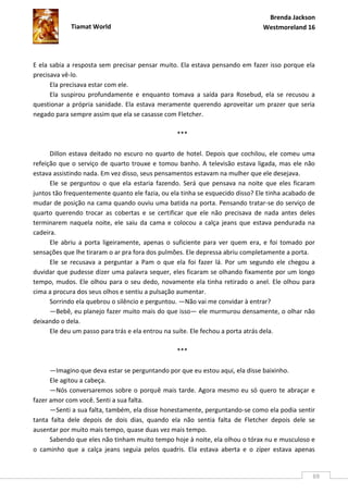 Brenda Jackson
             Tiamat World                                                      Westmoreland 16




E ela sabia a resposta sem precisar pensar muito. Ela estava pensando em fazer isso porque ela
precisava vê-lo.
      Ela precisava estar com ele.
      Ela suspirou profundamente e enquanto tomava a saída para Rosebud, ela se recusou a
questionar a própria sanidade. Ela estava meramente querendo aproveitar um prazer que seria
negado para sempre assim que ela se casasse com Fletcher.

                                                 ***

      Dillon estava deitado no escuro no quarto de hotel. Depois que cochilou, ele comeu uma
refeição que o serviço de quarto trouxe e tomou banho. A televisão estava ligada, mas ele não
estava assistindo nada. Em vez disso, seus pensamentos estavam na mulher que ele desejava.
      Ele se perguntou o que ela estaria fazendo. Será que pensava na noite que eles ficaram
juntos tão frequentemente quanto ele fazia, ou ela tinha se esquecido disso? Ele tinha acabado de
mudar de posição na cama quando ouviu uma batida na porta. Pensando tratar-se do serviço de
quarto querendo trocar as cobertas e se certificar que ele não precisava de nada antes deles
terminarem naquela noite, ele saiu da cama e colocou a calça jeans que estava pendurada na
cadeira.
      Ele abriu a porta ligeiramente, apenas o suficiente para ver quem era, e foi tomado por
sensações que lhe tiraram o ar pra fora dos pulmões. Ele depressa abriu completamente a porta.
      Ele se recusava a perguntar a Pam o que ela foi fazer lá. Por um segundo ele chegou a
duvidar que pudesse dizer uma palavra sequer, eles ficaram se olhando fixamente por um longo
tempo, mudos. Ele olhou para o seu dedo, novamente ela tinha retirado o anel. Ele olhou para
cima a procura dos seus olhos e sentiu a pulsação aumentar.
      Sorrindo ela quebrou o silêncio e perguntou. —Não vai me convidar à entrar?
      —Bebê, eu planejo fazer muito mais do que isso— ele murmurou densamente, o olhar não
deixando o dela.
      Ele deu um passo para trás e ela entrou na suíte. Ele fechou a porta atrás dela.

                                                 ***

      —Imagino que deva estar se perguntando por que eu estou aqui, ela disse baixinho.
      Ele agitou a cabeça.
      —Nós conversaremos sobre o porquê mais tarde. Agora mesmo eu só quero te abraçar e
fazer amor com você. Senti a sua falta.
      —Senti a sua falta, também, ela disse honestamente, perguntando-se como ela podia sentir
tanta falta dele depois de dois dias, quando ela não sentia falta de Fletcher depois dele se
ausentar por muito mais tempo, quase duas vez mais tempo.
      Sabendo que eles não tinham muito tempo hoje à noite, ela olhou o tórax nu e musculoso e
o caminho que a calça jeans seguia pelos quadris. Ela estava aberta e o zíper estava apenas


                                                                                                69
 
