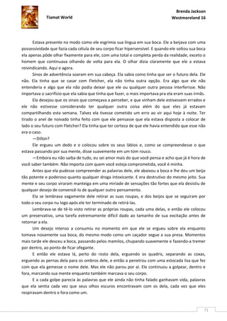Brenda Jackson
             Tiamat World                                                       Westmoreland 16




      Estava presente no modo como ele esgrimia sua língua em sua boca. Ele a beijava com uma
possessividade que fazia cada célula de seu corpo ficar hipersensível. E quando ele soltou sua boca
ela apenas pôde olhar fixamente para ele, com uma total e completa perda da realidade, exceto o
homem que continuava olhando de volta para ela. O olhar dizia claramente que ele a estava
reivindicando. Aqui e agora.
      Sinos de advertência soaram em sua cabeça. Ela sabia como tinha que ser o futuro dela. Ele
não. Ela tinha que se casar com Fletcher, ela não tinha outra opção. Era algo que ele não
entenderia e algo que ela não podia deixar que ele ou qualquer outra pessoa interferisse. Não
importava o sacrifício que ela sabia que tinha que fazer, o mais importava pra ela eram suas irmãs.
      Ela desejou que os sinais que começava a perceber, e que vinham dele estivessem errados e
ele não estivesse considerando ter qualquer outra coisa além do que eles já estavam
compartilhando esta semana. Talvez ela tivesse cometido um erro ao vir aqui hoje à noite. Ter
tirado o anel de noivado tinha feito com que ele pensasse que ela estava disposta a colocar de
lado o seu futuro com Fletcher? Ela tinha que ter certeza de que ele havia entendido que esse não
era o caso.
      —Dillon?
      Ele ergueu um dedo e o colocou sobre os seus lábios e, como se compreendesse o que
estava passando por sua mente, disse suavemente em um tom rouco.
      —Embora eu não saiba de tudo, eu sei amor mais do que você pensa e acho que já é hora de
você saber também. Não importa com quem você esteja comprometida, você é minha.
      Antes que ela pudesse compreender as palavras dele, ele abaixou a boca e lhe deu um beijo
tão potente e poderoso quanto qualquer droga intoxicante. E era destrutivo do mesmo jeito. Sua
mente e seu corpo viraram manteiga em uma miríade de sensações tão fortes que ela desistiu de
qualquer desejo de convencê-lo de qualquer outro pensamento.
      Ela se lembrava vagamente dele retirar as suas roupas, e dos beijos que se seguiram por
todo o seu corpo nu logo após ele ter terminado de retirá-las.
      Lembrava-se de tê-lo visto retirar as próprias roupas, cada uma delas, e então ele colocou
um preservativo, uma tarefa extremamente difícil dado ao tamanho de sua excitação antes de
retornar a ela.
      Um desejo intenso a consumiu no momento em que ele se ergueu sobre ela enquanto
tomava novamente sua boca, do mesmo modo como um caçador segue a sua presa. Momentos
mais tarde ele desceu a boca, passando pelos mamilos, chupando suavemente e fazendo-a tremer
por dentro, ao ponto de ficar ofegante.
      E então ele estava lá, perto do rosto dela, erguendo os quadris, separando as coxas,
erguendo as pernas dela para os ombros dele, e então a penetrou com uma estocada lisa que fez
com que ela gemesse o nome dele. Mas ele não parou por aí. Ele continuou a golpear, dentro e
fora, marcando sua mente enquanto também marcava o seu corpo.
      E a cada golpe parecia às palavras que ele ainda não tinha falado ganhavam vida, palavras
que ela sentia cada vez que seus olhos escuros encontravam com os dela, cada vez que eles
respiravam dentro e fora como um.


                                                                                                  71
 