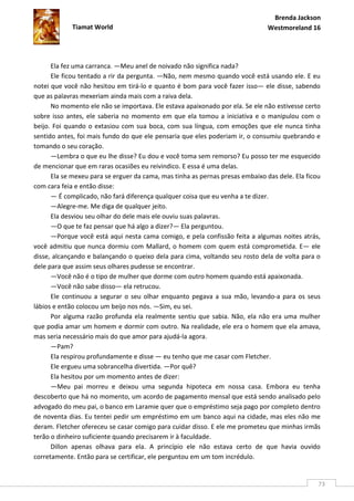 Brenda Jackson
             Tiamat World                                                      Westmoreland 16




      Ela fez uma carranca. —Meu anel de noivado não significa nada?
      Ele ficou tentado a rir da pergunta. —Não, nem mesmo quando você está usando ele. E eu
notei que você não hesitou em tirá-lo e quanto é bom para você fazer isso— ele disse, sabendo
que as palavras mexeriam ainda mais com a raiva dela.
      No momento ele não se importava. Ele estava apaixonado por ela. Se ele não estivesse certo
sobre isso antes, ele saberia no momento em que ela tomou a iniciativa e o manipulou com o
beijo. Foi quando o extasiou com sua boca, com sua língua, com emoções que ele nunca tinha
sentido antes, foi mais fundo do que ele pensaria que eles poderiam ir, o consumiu quebrando e
tomando o seu coração.
      —Lembra o que eu lhe disse? Eu dou e você toma sem remorso? Eu posso ter me esquecido
de mencionar que em raras ocasiões eu reivindico. E essa é uma delas.
      Ela se mexeu para se erguer da cama, mas tinha as pernas presas embaixo das dele. Ela ficou
com cara feia e então disse:
      — É complicado, não fará diferença qualquer coisa que eu venha a te dizer.
      —Alegre-me. Me diga de qualquer jeito.
      Ela desviou seu olhar do dele mais ele ouviu suas palavras.
      —O que te faz pensar que há algo a dizer?— Ela perguntou.
      —Porque você está aqui nesta cama comigo, e pela confissão feita a algumas noites atrás,
você admitiu que nunca dormiu com Mallard, o homem com quem está comprometida. E— ele
disse, alcançando e balançando o queixo dela para cima, voltando seu rosto dela de volta para o
dele para que assim seus olhares pudesse se encontrar.
      —Você não é o tipo de mulher que dorme com outro homem quando está apaixonada.
      —Você não sabe disso— ela retrucou.
      Ele continuou a segurar o seu olhar enquanto pegava a sua mão, levando-a para os seus
lábios e então colocou um beijo nos nós. —Sim, eu sei.
      Por alguma razão profunda ela realmente sentiu que sabia. Não, ela não era uma mulher
que podia amar um homem e dormir com outro. Na realidade, ele era o homem que ela amava,
mas seria necessário mais do que amor para ajudá-la agora.
      —Pam?
      Ela respirou profundamente e disse — eu tenho que me casar com Fletcher.
      Ele ergueu uma sobrancelha divertida. —Por quê?
      Ela hesitou por um momento antes de dizer:
      —Meu pai morreu e deixou uma segunda hipoteca em nossa casa. Embora eu tenha
descoberto que há no momento, um acordo de pagamento mensal que está sendo analisado pelo
advogado do meu pai, o banco em Laramie quer que o empréstimo seja pago por completo dentro
de noventa dias. Eu tentei pedir um empréstimo em um banco aqui na cidade, mas eles não me
deram. Fletcher ofereceu se casar comigo para cuidar disso. E ele me prometeu que minhas irmãs
terão o dinheiro suficiente quando precisarem ir à faculdade.
      Dillon apenas olhava para ela. A princípio ele não estava certo de que havia ouvido
corretamente. Então para se certificar, ele perguntou em um tom incrédulo.


                                                                                                73
 