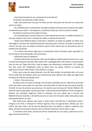 Brenda Jackson
             Tiamat World                                                        Westmoreland 16




      —Você está entrando em um casamento de conveniência?
      Ela lambeu nervosamente o lábio inferior.
      —Não, não exatamente. Ele quer ter filhos um dia, então para ele não será um casamento
apenas no nome.
      —Se o Mallard quer te impressionar com generosidade então por que ele apenas não saldou
o empréstimo para você?— Ele perguntou, as palavras saindo por entre os dentes cerrados.
      Ela pareceu surpresa por ele sugerir tal coisa.
      —Eu não podia pedir a ele para fazer isso. Estou falando de mais de um milhão de dólares. O
meu pai comprou a terra com a intenção de reabrir a indústria de laticínios.
      —Ainda assim Mallard podia te emprestar o dinheiro, ele podia ter pedido um fiador para
você pegá-lo, ele disse não aceitando quaisquer desculpas para o homem. Ele podia se lembrar do
número de vezes que sua própria assinatura esteve nesse mesmo tipo de documento para os
membros de sua família.
      —E a maioria dos bancos exige que os empréstimos desse montante sejam segurados no
caso de haver morte do devedor, ele acrescentou.
      —Qual banco possui a hipoteca?
      —O Banco Gloversville de Laramie. Acho que de alguma maneira papai arrumou isso, o que
eu ainda acho bastante estranho. Mas conferi com o advogado dele e ele verificou os documentos
mais de uma vez. Papai não tinha o tipo de seguro que satisfizesse o empréstimo. O Sr. Gadling
tem sido muito útil, trabalhando junto ao banco para me ajudar, fazendo os acordos de
pagamento mensais onde recebe o meu dinheiro e os paga.
      Dillon ouvia o que ela estava dizendo, mas não fazia sentido. Na profissão dele, ele nunca
tinha ouvido falar de qualquer banco que emprestasse tanto dinheiro sem exigir que algum tipo
de seguro de vida fosse comprado junto.
      —Então— Pam pronunciou.
      Ela disse como se tivesse terminado, mas ele tinha novidades para ela. Não tinha terminado
ainda. Seu olhar estava preso no rosto dela. Uma parte dele via além do que ela estava dizendo.
Via além do que ela pensava que precisava. Ela assumiu que precisava de Fletcher Mallard. Até
onde ele estava preocupado, ela precisava dele. E diferentemente de Mallard, ele lhe entregaria o
dinheiro sem quaisquer exigências. Podia se contentar com isso, depois que o assunto com
Mallard estivesse resolvido, e ele pediria para ela se casar com ele pelas razões certas pelas quais
duas pessoas devem se casar.
      Mas ainda assim, alguma coisa sobre o modo como o pai dela fez o empréstimo ainda o
intrigava e ele tinha a intenção de verificar algumas coisas na segunda-feira. Decidiu que seria
melhor não dizer nada a ela do que ele planejava fazer, ele abaixou a cabeça e saboreou seus
lábios, ativando novamente as brasas entre os amantes, fazendo a chama voltar a rugir.
      E momentos mais tarde, quando ele entrou novamente em seu corpo, soube que era lá o
lugar ao qual ele pertencia.

                                                   ***


                                                                                                   74
 