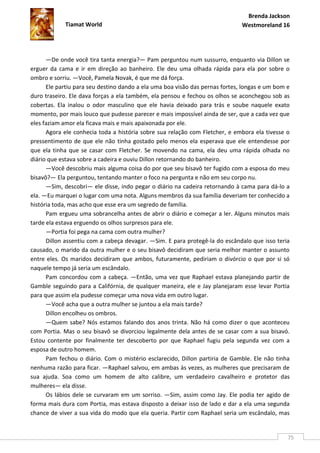 Brenda Jackson
            Tiamat World                                                      Westmoreland 16




      —De onde você tira tanta energia?— Pam perguntou num sussurro, enquanto via Dillon se
erguer da cama e ir em direção ao banheiro. Ele deu uma olhada rápida para ela por sobre o
ombro e sorriu. —Você, Pamela Novak, é que me dá força.
      Ele partiu para seu destino dando a ela uma boa visão das pernas fortes, longas e um bom e
duro traseiro. Ele dava forças a ela também, ela pensou e fechou os olhos se aconchegou sob as
cobertas. Ela inalou o odor masculino que ele havia deixado para trás e soube naquele exato
momento, por mais louco que pudesse parecer e mais impossível ainda de ser, que a cada vez que
eles faziam amor ela ficava mais e mais apaixonada por ele.
      Agora ele conhecia toda a história sobre sua relação com Fletcher, e embora ela tivesse o
pressentimento de que ele não tinha gostado pelo menos ela esperava que ele entendesse por
que ela tinha que se casar com Fletcher. Se movendo na cama, ela deu uma rápida olhada no
diário que estava sobre a cadeira e ouviu Dillon retornando do banheiro.
      —Você descobriu mais alguma coisa do por que seu bisavô ter fugido com a esposa do meu
bisavô?— Ela perguntou, tentando manter o foco na pergunta e não em seu corpo nu.
      —Sim, descobri— ele disse, indo pegar o diário na cadeira retornando à cama para dá-lo a
ela. —Eu marquei o lugar com uma nota. Alguns membros da sua família deveriam ter conhecido a
história toda, mas acho que esse era um segredo de família.
      Pam ergueu uma sobrancelha antes de abrir o diário e começar a ler. Alguns minutos mais
tarde ela estava erguendo os olhos surpresos para ele.
      —Portia foi pega na cama com outra mulher?
      Dillon assentiu com a cabeça devagar. —Sim. E para protegê-la do escândalo que isso teria
causado, o marido da outra mulher e o seu bisavô decidiram que seria melhor manter o assunto
entre eles. Os maridos decidiram que ambos, futuramente, pediriam o divórcio o que por si só
naquele tempo já seria um escândalo.
      Pam concordou com a cabeça. —Então, uma vez que Raphael estava planejando partir de
Gamble seguindo para a Califórnia, de qualquer maneira, ele e Jay planejaram esse levar Portia
para que assim ela pudesse começar uma nova vida em outro lugar.
      —Você acha que a outra mulher se juntou a ela mais tarde?
      Dillon encolheu os ombros.
      —Quem sabe? Nós estamos falando dos anos trinta. Não há como dizer o que aconteceu
com Portia. Mas o seu bisavô se divorciou legalmente dela antes de se casar com a sua bisavó.
Estou contente por finalmente ter descoberto por que Raphael fugiu pela segunda vez com a
esposa de outro homem.
      Pam fechou o diário. Com o mistério esclarecido, Dillon partiria de Gamble. Ele não tinha
nenhuma razão para ficar. —Raphael salvou, em ambas às vezes, as mulheres que precisaram de
sua ajuda. Soa como um homem de alto calibre, um verdadeiro cavalheiro e protetor das
mulheres— ela disse.
      Os lábios dele se curvaram em um sorriso. —Sim, assim como Jay. Ele podia ter agido de
forma mais dura com Portia, mas estava disposto a deixar isso de lado e dar a ela uma segunda
chance de viver a sua vida do modo que ela queria. Partir com Raphael seria um escândalo, mas


                                                                                               75
 