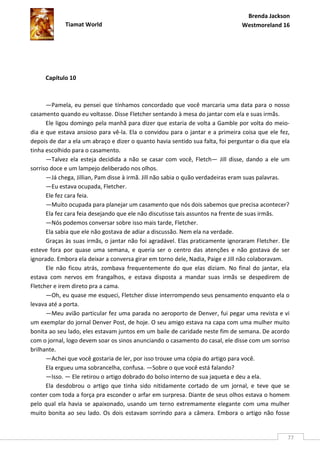 Brenda Jackson
             Tiamat World                                                       Westmoreland 16




     Capítulo 10



      —Pamela, eu pensei que tínhamos concordado que você marcaria uma data para o nosso
casamento quando eu voltasse. Disse Fletcher sentando à mesa do jantar com ela e suas irmãs.
      Ele ligou domingo pela manhã para dizer que estaria de volta a Gamble por volta do meio-
dia e que estava ansioso para vê-la. Ela o convidou para o jantar e a primeira coisa que ele fez,
depois de dar a ela um abraço e dizer o quanto havia sentido sua falta, foi perguntar o dia que ela
tinha escolhido para o casamento.
      —Talvez ela esteja decidida a não se casar com você, Fletch— Jill disse, dando a ele um
sorriso doce e um lampejo deliberado nos olhos.
      —Já chega, Jillian, Pam disse à irmã. Jill não sabia o quão verdadeiras eram suas palavras.
      —Eu estava ocupada, Fletcher.
      Ele fez cara feia.
      —Muito ocupada para planejar um casamento que nós dois sabemos que precisa acontecer?
      Ela fez cara feia desejando que ele não discutisse tais assuntos na frente de suas irmãs.
      —Nós podemos conversar sobre isso mais tarde, Fletcher.
      Ela sabia que ele não gostava de adiar a discussão. Nem ela na verdade.
      Graças às suas irmãs, o jantar não foi agradável. Elas praticamente ignoraram Fletcher. Ele
esteve fora por quase uma semana, e queria ser o centro das atenções e não gostava de ser
ignorado. Embora ela deixar a conversa girar em torno dele, Nadia, Paige e Jill não colaboravam.
      Ele não ficou atrás, zombava frequentemente do que elas diziam. No final do jantar, ela
estava com nervos em frangalhos, e estava disposta a mandar suas irmãs se despedirem de
Fletcher e irem direto pra a cama.
      —Oh, eu quase me esqueci, Fletcher disse interrompendo seus pensamento enquanto ela o
levava até a porta.
      —Meu avião particular fez uma parada no aeroporto de Denver, fui pegar uma revista e vi
um exemplar do jornal Denver Post, de hoje. O seu amigo estava na capa com uma mulher muito
bonita ao seu lado, eles estavam juntos em um baile de caridade neste fim de semana. De acordo
com o jornal, logo devem soar os sinos anunciando o casamento do casal, ele disse com um sorriso
brilhante.
      —Achei que você gostaria de ler, por isso trouxe uma cópia do artigo para você.
      Ela ergueu uma sobrancelha, confusa. —Sobre o que você está falando?
      —Isso. — Ele retirou o artigo dobrado do bolso interno de sua jaqueta e deu a ela.
      Ela desdobrou o artigo que tinha sido nitidamente cortado de um jornal, e teve que se
conter com toda a força pra esconder o arfar em surpresa. Diante de seus olhos estava o homem
pelo qual ela havia se apaixonado, usando um terno extremamente elegante com uma mulher
muito bonita ao seu lado. Os dois estavam sorrindo para a câmera. Embora o artigo não fosse


                                                                                                  77
 