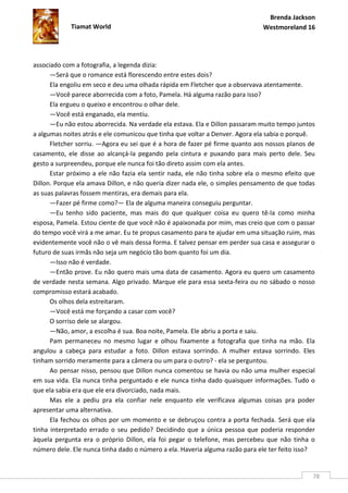 Brenda Jackson
            Tiamat World                                                     Westmoreland 16




associado com a fotografia, a legenda dizia:
      —Será que o romance está florescendo entre estes dois?
      Ela engoliu em seco e deu uma olhada rápida em Fletcher que a observava atentamente.
      —Você parece aborrecida com a foto, Pamela. Há alguma razão para isso?
      Ela ergueu o queixo e encontrou o olhar dele.
      —Você está enganado, ela mentiu.
      —Eu não estou aborrecida. Na verdade ela estava. Ela e Dillon passaram muito tempo juntos
a algumas noites atrás e ele comunicou que tinha que voltar a Denver. Agora ela sabia o porquê.
      Fletcher sorriu. —Agora eu sei que é a hora de fazer pé firme quanto aos nossos planos de
casamento, ele disse ao alcançá-la pegando pela cintura e puxando para mais perto dele. Seu
gesto a surpreendeu, porque ele nunca foi tão direto assim com ela antes.
      Estar próximo a ele não fazia ela sentir nada, ele não tinha sobre ela o mesmo efeito que
Dillon. Porque ela amava Dillon, e não queria dizer nada ele, o simples pensamento de que todas
as suas palavras fossem mentiras, era demais para ela.
      —Fazer pé firme como?— Ela de alguma maneira conseguiu perguntar.
      —Eu tenho sido paciente, mas mais do que qualquer coisa eu quero tê-la como minha
esposa, Pamela. Estou ciente de que você não é apaixonada por mim, mas creio que com o passar
do tempo você virá a me amar. Eu te propus casamento para te ajudar em uma situação ruim, mas
evidentemente você não o vê mais dessa forma. E talvez pensar em perder sua casa e assegurar o
futuro de suas irmãs não seja um negócio tão bom quanto foi um dia.
      —Isso não é verdade.
      —Então prove. Eu não quero mais uma data de casamento. Agora eu quero um casamento
de verdade nesta semana. Algo privado. Marque ele para essa sexta-feira ou no sábado o nosso
compromisso estará acabado.
      Os olhos dela estreitaram.
      —Você está me forçando a casar com você?
      O sorriso dele se alargou.
      —Não, amor, a escolha é sua. Boa noite, Pamela. Ele abriu a porta e saiu.
      Pam permaneceu no mesmo lugar e olhou fixamente a fotografia que tinha na mão. Ela
angulou a cabeça para estudar a foto. Dillon estava sorrindo. A mulher estava sorrindo. Eles
tinham sorrido meramente para a câmera ou um para o outro? - ela se perguntou.
      Ao pensar nisso, pensou que Dillon nunca comentou se havia ou não uma mulher especial
em sua vida. Ela nunca tinha perguntado e ele nunca tinha dado quaisquer informações. Tudo o
que ela sabia era que ele era divorciado, nada mais.
      Mas ele a pediu pra ela confiar nele enquanto ele verificava algumas coisas pra poder
apresentar uma alternativa.
      Ela fechou os olhos por um momento e se debruçou contra a porta fechada. Será que ela
tinha interpretado errado o seu pedido? Decidindo que a única pessoa que poderia responder
àquela pergunta era o próprio Dillon, ela foi pegar o telefone, mas percebeu que não tinha o
número dele. Ele nunca tinha dado o número a ela. Haveria alguma razão para ele ter feito isso?


                                                                                              78
 