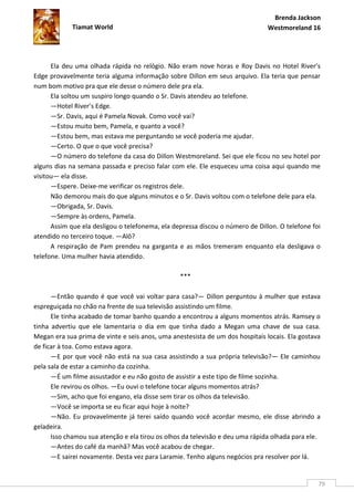 Brenda Jackson
             Tiamat World                                                      Westmoreland 16




      Ela deu uma olhada rápida no relógio. Não eram nove horas e Roy Davis no Hotel River’s
Edge provavelmente teria alguma informação sobre Dillon em seus arquivo. Ela teria que pensar
num bom motivo pra que ele desse o número dele pra ela.
      Ela soltou um suspiro longo quando o Sr. Davis atendeu ao telefone.
      —Hotel River’s Edge.
      —Sr. Davis, aqui é Pamela Novak. Como você vai?
      —Estou muito bem, Pamela, e quanto a você?
      —Estou bem, mas estava me perguntando se você poderia me ajudar.
      —Certo. O que o que você precisa?
      —O número do telefone da casa do Dillon Westmoreland. Sei que ele ficou no seu hotel por
alguns dias na semana passada e preciso falar com ele. Ele esqueceu uma coisa aqui quando me
visitou— ela disse.
      —Espere. Deixe-me verificar os registros dele.
      Não demorou mais do que alguns minutos e o Sr. Davis voltou com o telefone dele para ela.
      —Obrigada, Sr. Davis.
      —Sempre às ordens, Pamela.
      Assim que ela desligou o telefonema, ela depressa discou o número de Dillon. O telefone foi
atendido no terceiro toque. —Alô?
      A respiração de Pam prendeu na garganta e as mãos tremeram enquanto ela desligava o
telefone. Uma mulher havia atendido.

                                                 ***

      —Então quando é que você vai voltar para casa?— Dillon perguntou à mulher que estava
espreguiçada no chão na frente de sua televisão assistindo um filme.
      Ele tinha acabado de tomar banho quando a encontrou a alguns momentos atrás. Ramsey o
tinha advertiu que ele lamentaria o dia em que tinha dado a Megan uma chave de sua casa.
Megan era sua prima de vinte e seis anos, uma anestesista de um dos hospitais locais. Ela gostava
de ficar à toa. Como estava agora.
      —E por que você não está na sua casa assistindo a sua própria televisão?— Ele caminhou
pela sala de estar a caminho da cozinha.
      —É um filme assustador e eu não gosto de assistir a este tipo de filme sozinha.
      Ele revirou os olhos. —Eu ouvi o telefone tocar alguns momentos atrás?
      —Sim, acho que foi engano, ela disse sem tirar os olhos da televisão.
      —Você se importa se eu ficar aqui hoje à noite?
      —Não. Eu provavelmente já terei saído quando você acordar mesmo, ele disse abrindo a
geladeira.
      Isso chamou sua atenção e ela tirou os olhos da televisão e deu uma rápida olhada para ele.
      —Antes do café da manhã? Mas você acabou de chegar.
      —E sairei novamente. Desta vez para Laramie. Tenho alguns negócios pra resolver por lá.


                                                                                                79
 