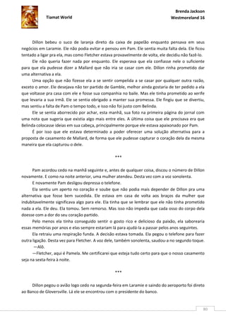 Brenda Jackson
             Tiamat World                                                      Westmoreland 16




      Dillon bebeu o suco de laranja direto da caixa de papelão enquanto pensava em seus
negócios em Laramie. Ele não podia evitar e pensou em Pam. Ele sentia muita falta dela. Ele ficou
tentado a ligar pra ela, mas como Fletcher estava provavelmente de volta, ele decidiu não fazê-lo.
      Ele não queria fazer nada por enquanto. Ele esperava que ela confiasse nele o suficiente
para que ela pudesse dizer a Mallard que não iria se casar com ele. Dillon rinha prometido dar
uma alternativa a ela.
      Uma opção que não fizesse ela a se sentir compelida a se casar por qualquer outra razão,
exceto o amor. Ele desejava não ter partido de Gamble, melhor ainda gostaria de ter pedido a ela
que voltasse pra casa com ele e fosse sua companhia no baile. Mas ele tinha prometido ao xerife
que levaria a sua irmã. Ele se sentia obrigado a manter sua promessa. Ele fingiu que se divertiu,
mas sentiu a falta de Pam o tempo todo, e isso não foi justo com Belinda.
      Ele se sentia aborrecido por achar, esta manhã, sua foto na primeira página do jornal com
uma nota que sugeria que existia algo mais entre eles. A última coisa que ele precisava era que
Belinda colocasse ideias em sua cabeça, principalmente porque ele estava apaixonado por Pam.
      É por isso que ele estava determinado a poder oferecer uma solução alternativa para a
proposta de casamento de Mallard, de forma que ele pudesse capturar o coração dela da mesma
maneira que ela capturou o dele.

                                                  ***

      Pam acordou cedo na manhã seguinte e, antes de qualquer coisa, discou o número de Dillon
novamente. E como na noite anterior, uma mulher atendeu. Desta vez com a voz sonolenta.
      E novamente Pam desligou depressa o telefone.
      Ela sentiu um aperto no coração e soube que não podia mais depender de Dillon pra uma
alternativa que fosse bem sucedida. Ele estava em casa de volta aos braços da mulher que
indubitavelmente significava algo para ele. Ela tinha que se lembrar que ele não tinha prometido
nada a ela. Ele deu. Ela tomou. Sem remorso. Mas isso não impedia que cada osso do corpo dela
doesse com a dor do seu coração partido.
      Pelo menos ela tinha conseguido sentir o gosto rico e delicioso da paixão, ela saborearia
essas memórias por anos e elas sempre estariam lá para ajudá-la a passar pelos anos seguintes.
      Ela retraiu uma respiração funda. A decisão estava tomada. Ela pegou o telefone para fazer
outra ligação. Desta vez para Fletcher. A voz dele, também sonolenta, saudou-a no segundo toque.
       —Alô.
      —Fletcher, aqui é Pamela. Me certificarei que esteja tudo certo para que o nosso casamento
seja na sexta-feira à noite.

                                                  ***

     Dillon pegou o avião logo cedo na segunda-feira em Laramie e saindo do aeroporto foi direto
ao Banco de Gloversville. Lá ele se encontrou com o presidente do banco.


                                                                                                 80
 