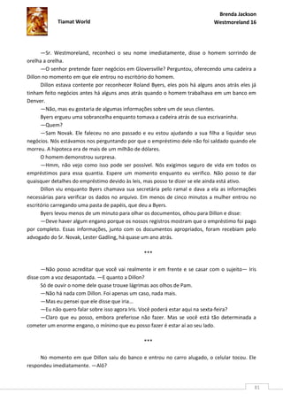 Brenda Jackson
            Tiamat World                                                      Westmoreland 16




      —Sr. Westmoreland, reconheci o seu nome imediatamente, disse o homem sorrindo de
orelha a orelha.
      —O senhor pretende fazer negócios em Gloversville? Perguntou, oferecendo uma cadeira a
Dillon no momento em que ele entrou no escritório do homem.
      Dillon estava contente por reconhecer Roland Byers, eles pois há alguns anos atrás eles já
tinham feito negócios antes há alguns anos atrás quando o homem trabalhava em um banco em
Denver.
      —Não, mas eu gostaria de algumas informações sobre um de seus clientes.
      Byers ergueu uma sobrancelha enquanto tomava a cadeira atrás de sua escrivaninha.
      —Quem?
      —Sam Novak. Ele faleceu no ano passado e eu estou ajudando a sua filha a liquidar seus
negócios. Nós estávamos nos perguntando por que o empréstimo dele não foi saldado quando ele
morreu. A hipoteca era de mais de um milhão de dólares.
      O homem demonstrou surpresa.
      —Hmm, não vejo como isso pode ser possível. Nós exigimos seguro de vida em todos os
empréstimos para essa quantia. Espere um momento enquanto eu verifico. Não posso te dar
quaisquer detalhes do empréstimo devido às leis, mas posso te dizer se ele ainda está ativo.
      Dillon viu enquanto Byers chamava sua secretária pelo ramal e dava a ela as informações
necessárias para verificar os dados no arquivo. Em menos de cinco minutos a mulher entrou no
escritório carregando uma pasta de papéis, que deu a Byers.
      Byers levou menos de um minuto para olhar os documentos, olhou para Dillon e disse:
      —Deve haver algum engano porque os nossos registros mostram que o empréstimo foi pago
por completo. Essas informações, junto com os documentos apropriados, foram recebiam pelo
advogado do Sr. Novak, Lester Gadling, há quase um ano atrás.

                                                 ***

      —Não posso acreditar que você vai realmente ir em frente e se casar com o sujeito— Iris
disse com a voz desapontada. —E quanto a Dillon?
      Só de ouvir o nome dele quase trouxe lágrimas aos olhos de Pam.
      —Não há nada com Dillon. Foi apenas um caso, nada mais.
      —Mas eu pensei que ele disse que iria...
      —Eu não quero falar sobre isso agora Iris. Você poderá estar aqui na sexta-feira?
      —Claro que eu posso, embora preferisse não fazer. Mas se você está tão determinada a
cometer um enorme engano, o mínimo que eu posso fazer é estar aí ao seu lado.

                                                 ***

     No momento em que Dillon saiu do banco e entrou no carro alugado, o celular tocou. Ele
respondeu imediatamente. —Alô?


                                                                                               81
 