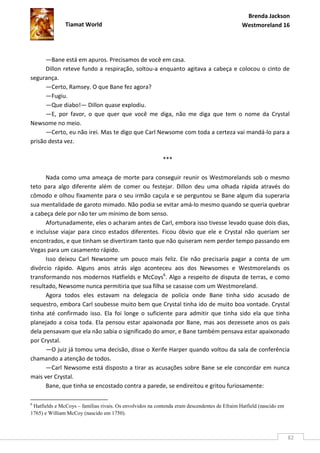 Brenda Jackson
               Tiamat World                                                                   Westmoreland 16




      —Bane está em apuros. Precisamos de você em casa.
      Dillon reteve fundo a respiração, soltou-a enquanto agitava a cabeça e colocou o cinto de
segurança.
      —Certo, Ramsey. O que Bane fez agora?
      —Fugiu.
      —Que diabo!— Dillon quase explodiu.
      —E, por favor, o que quer que você me diga, não me diga que tem o nome da Crystal
Newsome no meio.
      —Certo, eu não irei. Mas te digo que Carl Newsome com toda a certeza vai mandá-lo para a
prisão desta vez.

                                                          ***

      Nada como uma ameaça de morte para conseguir reunir os Westmorelands sob o mesmo
teto para algo diferente além de comer ou festejar. Dillon deu uma olhada rápida através do
cômodo e olhou fixamente para o seu irmão caçula e se perguntou se Bane algum dia superaria
sua mentalidade de garoto mimado. Não podia se evitar amá-lo mesmo quando se queria quebrar
a cabeça dele por não ter um mínimo de bom senso.
      Afortunadamente, eles o acharam antes de Carl, embora isso tivesse levado quase dois dias,
e incluísse viajar para cinco estados diferentes. Ficou óbvio que ele e Crystal não queriam ser
encontrados, e que tinham se divertiram tanto que não quiseram nem perder tempo passando em
Vegas para um casamento rápido.
      Isso deixou Carl Newsome um pouco mais feliz. Ele não precisaria pagar a conta de um
divórcio rápido. Alguns anos atrás algo aconteceu aos dos Newsomes e Westmorelands os
transformando nos modernos Hatfields e McCoys6. Algo a respeito de disputa de terras, e como
resultado, Newsome nunca permitiria que sua filha se casasse com um Westmoreland.
      Agora todos eles estavam na delegacia de polícia onde Bane tinha sido acusado de
sequestro, embora Carl soubesse muito bem que Crystal tinha ido de muito boa vontade. Crystal
tinha até confirmado isso. Ela foi longe o suficiente para admitir que tinha sido ela que tinha
planejado a coisa toda. Ela pensou estar apaixonada por Bane, mas aos dezessete anos os pais
dela pensavam que ela não sabia o significado do amor, e Bane também pensava estar apaixonado
por Crystal.
      —O juiz já tomou uma decisão, disse o Xerife Harper quando voltou da sala de conferência
chamando a atenção de todos.
      —Carl Newsome está disposto a tirar as acusações sobre Bane se ele concordar em nunca
mais ver Crystal.
      Bane, que tinha se encostado contra a parede, se endireitou e gritou furiosamente:

6
 Hatfields e McCoys – famílias rivais. Os envolvidos na contenda eram descendentes de Efraim Hatfield (nascido em
1765) e William McCoy (nascido em 1750).



                                                                                                                    82
 