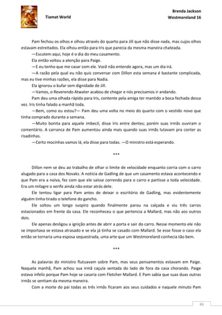 Brenda Jackson
             Tiamat World                                                      Westmoreland 16




       Pam fechou os olhos e olhou através do quarto para Jill que não disse nada, mas cujos olhos
estavam estreitados. Ela olhou então para Iris que parecia da mesma maneira chateada.
       —Escutem aqui, hoje é o dia do meu casamento.
       Ela então voltou a atenção para Paige.
       —E eu tenho que me casar com ele. Você não entende agora, mas um dia irá.
       —A razão pela qual eu não quis conversar com Dillon esta semana é bastante complicada,
mas eu tive minhas razões, ela disse para Nadia.
       Ela ignorou o bufar sem dignidade de Jill.
       —Vamos, o Reverendo Atwater acabou de chegar e nós precisamos ir andando.
       Pam deu uma olhada rápida para Iris, contente pela amiga ter mantido a boca fechada dessa
vez. Iris tinha falado a manhã toda.
       —Bem, como eu estou?— Pam deu uma volta no meio do quarto com o vestido novo que
tinha comprado durante a semana.
       —Muito bonita para aquele imbecil, disse Iris entre dentes; porém suas irmãs ouviram o
comentário. A carranca de Pam aumentou ainda mais quando suas irmãs lutavam pra conter as
risadinhas.
       —Certo mocinhas vamos lá, ela disse para todas. —O ministro está esperando.

                                                  ***

      Dillon nem se deu ao trabalho de olhar o limite de velocidade enquanto corria com o carro
alugado para a casa dos Novaks. A notícia de Gadling de que um casamento estava acontecendo e
que Pam era a noiva, fez com que ele saísse correndo para o carro e partisse a toda velocidade.
Era um milagre o xerife ainda não estar atrás dele.
      Ele tentou ligar para Pam antes de deixar o escritório de Gadling, mas evidentemente
alguém tinha tirado o telefone do gancho.
      Ele soltou um longo suspiro quando finalmente parou na calçada e viu três carros
estacionados em frente da casa. Ele reconheceu o que pertencia a Mallard, mas não aos outros
dois.
      Ele apenas desligou a ignição antes de abrir a porta e sair do carro. Nesse momento ele não
se importava se estava atrasado e se ela já tinha se casado com Mallard. Se esse fosse o caso ela
então se tornaria uma esposa sequestrada, uma arte que um Westmoreland conhecia tão bem.

                                                  ***

     As palavras do ministro flutuavam sobre Pam, mas seus pensamentos estavam em Paige.
Naquela manhã, Pam achou sua irmã caçula sentada do lado de fora da casa chorando. Paige
estava infeliz porque Pam hoje se casaria com Fletcher Mallard. E Pam sabia que suas duas outras
irmãs se sentiam da mesma maneira.
     Com a morte do pai todas as três irmãs ficaram aos seus cuidados e naquele minuto Pam


                                                                                                 86
 
