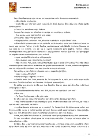 Brenda Jackson
             Tiamat World                                                      Westmoreland 16




      Pam olhou fixamente para ele por um momento e então deu um passo para trás.
      —Não, nós não precisamos.
      —Se ela não quer falar com você, eu quero, Iris disse. Quando Dillon deu uma olhada rápida
nela Iris sorriu.
      —Eu sou Iris, a melhora amiga de Pam.
      Quando Pam lançou um olhar feio pra amiga, Iris encolheu os ombros.
      —Ei, o que eu posso fazer se ele é uma graça.
      Dillon voltou o seu olhar para Pam.
      —Nós precisamos conversar, Pam, ele disse cruzando os braços sobre o tórax.
      —Se você não quiser conversar em particular então eu posso muito bem dizer tudo o que eu
quero aqui mesmo. Fletcher e Lester Gadling mentiram para você. Não há nenhuma hipoteca na
sua casa ou no terreno. Seu pai fez o seguro necessário para pagá-la. Fletcher estava
chantageando Gadling para dizer o contrário. E os pagamentos mensais que você fazia para pagar
ao empréstimo estavam indo direto para Mallard.
      —Isso é mentira! Fletcher disse ruidosamente.
      —Como ousa vir aqui e dizer tantas mentiras!
      —Não é mentira Pam, você pode verificar tudo o que eu disse com Gadling. Você não estava
contando que ela descobrisse a verdade até que os dois estivessem casados, até lá você esperava
que ela estivesse tão em dívida com você que não se importaria mais.
      Pam voltou-se para Fletcher, chocada com as alegações de Dillon.
      —Isso é verdade, Fletcher?
      Fletcher alcançou e agarrou sua mão.
      —Pamela, amor. Por favor, entenda. Eu fiz isso para dar a todas vocês tudo o que vocês
merecem. Eu tinha que fazer você se casar comigo de qualquer jeito.
      Ela agitou furiosamente a mão para fora da dele e deu um passo para trás. Seu rosto tinha
uma expressão de ira.
      —Você deliberadamente mentiu para mim, só para me fazer casar com você?
      —Sim, mas...
      —Por favor Fletcher, saia e não volte mais.
      Ele olhou para ela e seu olhar se voltou para Dillon antes de recuar para Pam.
      —Não adianta desistir do casamento pra que o Westmoreland se case com você, se é isso o
que você está pensando, ele rosnou.
      —Lembra daquele artigo que eu te mostrei? Do Denver Post. Ele já tem uma mulher em
Denver, então eu sou o melhor partido por aqui. Quando você quiser renovar a nossa relação,
ligue para mim. Ele se voltou e saiu marchando furiosamente para fora da casa.
      —Pam, nós precisamos conversar, Dillon disse assim que a porta se fechou atrás de Fletcher.
      Ela deu uma rápida olhada para ele e estreitou o sei olhar. Cruzando os braços sobre os
seios, ela disse: —Não.
      Os lábios dele se curvaram em um sorriso cheio de covinhas e ainda assim predatório e Pam
teve o bom senso de andar para trás. Mas ela não foi rápida o suficiente. Dillon a alcançou e a


                                                                                                88
 