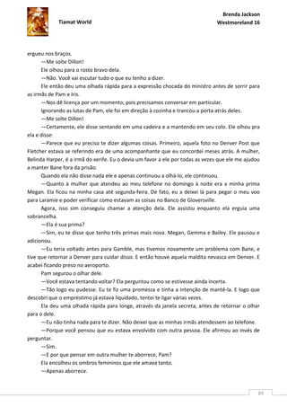 Brenda Jackson
             Tiamat World                                                       Westmoreland 16




ergueu nos braços.
      —Me solte Dillon!
      Ele olhou para o rosto bravo dela.
      —Não. Você vai escutar tudo o que eu tenho a dizer.
      Ele então deu uma olhada rápida para a expressão chocada do ministro antes de sorrir para
as irmãs de Pam e Iris.
      —Nos dê licença por um momento, pois precisamos conversar em particular.
      Ignorando as lutas de Pam, ele foi em direção à cozinha e trancou a porta atrás deles.
      —Me solte Dillon!
      —Certamente, ele disse sentando em uma cadeira e a mantendo em seu colo. Ele olhou pra
ela e disse:
      —Parece que eu preciso te dizer algumas coisas. Primeiro, aquela foto no Denver Post que
Fletcher estava se referindo era de uma acompanhante que eu concordei meses atrás. A mulher,
Belinda Harper, é a irmã do xerife. Eu o devia um favor a ele por todas as vezes que ele me ajudou
a manter Bane fora da prisão.
      Quando ela não disse nada ele e apenas continuou a olhá-lo, ele continuou.
      —Quanto à mulher que atendeu ao meu telefone no domingo à noite era a minha prima
Megan. Ela ficou na minha casa até segunda-feira. De fato, eu a deixei lá para pegar o meu voo
para Laramie e poder verificar como estavam as coisas no Banco de Gloversville.
      Agora, isso sim conseguiu chamar a atenção dela. Ele assistiu enquanto ela erguia uma
sobrancelha.
      —Ela é sua prima?
      —Sim, eu te disse que tenho três primas mais nova. Megan, Gemma e Bailey. Ele pausou e
adicionou.
      —Eu teria voltado antes para Gamble, mas tivemos novamente um problema com Bane, e
tive que retornar a Denver para cuidar disso. E então houve aquela maldita nevasca em Denver. E
acabei ficando preso no aeroporto.
      Pam segurou o olhar dele.
      —Você estava tentando voltar? Ela perguntou como se estivesse ainda incerta.
      —Tão logo eu pudesse. Eu te fiz uma promessa e tinha a intenção de mantê-la. E logo que
descobri que o empréstimo já estava liquidado, tentei te ligar várias vezes.
      Ela deu uma olhada rápida para longe, através da janela secreta, antes de retornar o olhar
para o dele.
      —Eu não tinha nada para te dizer. Não deixei que as minhas irmãs atendessem ao telefone.
      —Porque você pensou que eu estava envolvido com outra pessoa. Ele afirmou ao invés de
perguntar.
      —Sim.
      —E por que pensar em outra mulher te aborrece, Pam?
      Ela encolheu os ombros femininos que ele amava tanto.
      —Apenas aborrece.


                                                                                                 89
 