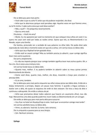 Brenda Jackson
             Tiamat World                                                      Westmoreland 16




      Ele se debruçou para mais perto.
      —Você sabe o que eu acho? E antes que ela pudesse responder, ele disse.
      —Acho que te aborreceu porque você percebeu algo. Aquelas vezes em que fizemos amor,
eu te fiz minha. E sabe outra coisa que você deve aceitar?
      —Não, o quê?— Ela perguntou laconicamente.
      —Que eu amo você.
      Ela piscou. —Você me ama?
      —Muito. Eu me apaixonei por você no momento em que coloquei meus olhos em você. E eu
quero me casar com você por todas as razões certas. Quero que nós, os Westmorelands e os
Novaks, sejam uma família.
      Ela hesitou, procurado ver a verdade de suas palavras no olhar dele. Ele podia dizer pela
expressão do rosto dela o momento exato em que ela a achou. Um sorriso tocou os lábios dela.
      —Acho que Jay e Raphael teriam gostado disso.
      —Então você se casará comigo? Mas eu também preciso te advertir, casar comigo significa
levar mais outros quatorze.
      Ela sorriu amplamente.
      —Eu não me importo porque casar comigo também significa levar mais outras quatro. Oh, e
há a Iris. Ela é como uma irmã pra mim.
      Um sorriso fundo tocou os lábios dele.
      —Quanto mais, melhor. E eu poderia também te advertir sobre os meus quinze primos
Westmorelands de Atlanta.
      —Como você disse, quanto mais, melhor, ela disse, movendo o braço para envolver o
pescoço dele.
      —Eu te amo, também.
      Ele se debruçou para mais perto enquanto seu olhar estava preso aos lábios dela. Então ele a
beijou lentamente a princípio, depois um pouco mais faminto. E quando a língua começou a
duelar com a dela, ele quase se esqueceu de onde os dois estavam. Ele tirou a boca da dela e
continuou a abraçando. Ele então a colocou de pé.
      —Acho que precisamos deixar todos saberem que haverá um casamento afinal, mas não
hoje. Marcaremos uma data quando pudermos reunir todos os Westmorelands em um só lugar.
      Ele então se debruçou para mais perto dela para sussurrar.
      —Vou ficar no hotel em Rosebud hoje à noite. Você quer se encontrar comigo mais tarde?
      Um sorriso satisfeito tocou os lábios dela.
      —Hmm, eu adoraria. Você dá. Eu tomo. Sem remorso.
      Ele riu enquanto a puxava para os seus braços.
      —Sim. Nenhum remorso.



     Epílogo




                                                                                                 90
 