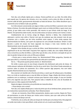 Brenda Jackson
             Tiamat World                                                         Westmoreland 16




       Pam deu uma olhada rápida para a aliança. Parecia perfeita em sua mão. Ela então olhou
para aquele que, há apenas dez minutos, era o seu marido e sorriu antes de olhar ao redor do
enorme salão de baile, graciosamente decorado no hotel de Denver. Ela e Dillon decidiram que o
casamento seria no Natal e tudo saiu perfeito.
       As irmãs estavam conversando com alguns irmãos e primos de Dillon e pareciam estar muito
felizes e festivas. Ela ainda não podia distinguir quem eram os irmãos de Dillon e quem eram seus
primos, já que todos eram muito parecidos. Até mesmo os que tinham vindo de longe, lá de
Atlanta. Ele apresentou todo mundo, mas ela ainda estava um pouco confusa com nomes e rostos.
       Imediatamente ela se tornou amiga de Megan, Gemma e Bailey. Elas simplesmente
adoravam o primo mais velho e fizeram com que ela soubesse que elas estavam mais do que
contentes com a mulher que ele tinha escolhido como esposa. E tinha ainda esposas dos
Westmorelands de Atlanta, com quem ela esperava ter uma amizade duradoura. Ontem à noite
durante o jantar de ensaio ela havia segurado nos braços o mais novo membro do clã
Westmoreland, Jaren de quatro meses de idade.
       Ninguém tinha dúvidas de que o primo de Dillon, Jared Westmoreland e sua esposa Dana,
orgulhavam-se de seu lindo bebê. Enquanto Pam segurava o bebê, deu uma rápida olhada para
cima e encontrou ao olhar de Dillon, e pelo olhar que ele deu a ela, ela teve a sensação de que ele
não iria perder tempo em dar a ela um filho para embalar.
       —Pronta para a nossa primeira dança, Sra. Westmoreland? Dillon perguntou, fazendo ela
girar para olhá-lo, e trazendo seus pensamentos de volta para o presente.
       Ela riu. —Tão pronta quanto jamais estarei, Sr. Westmoreland.
       Ele então a puxou para os seus braços enquanto eles deslizavam pela pista de dança. As
irmãs estavam radiantes de felicidade e isso fez ela se sentir bem. Elas tinham ficado extasiadas ao
ouvirem sobre os planos do casamento. Ela e Dillon queriam algo pequeno, mas com todos
aqueles Westmorelands isso era impossível.
       Eles viveriam em Gamble até o final do ano letivo, e assim que Jill voltasse para a faculdade,
Pam e as irmãs se mudariam para a casa de Dillon em Denver. Paige e Nadia não tinham nenhum
problema com as mudanças, e estavam ansiosas para fazerem novos amigos. A casa em Gamble
seria uma segunda casa para eles. Pam passaria todo o trabalho do dia a dia da faculdade de
teatro para as mãos capazes de Cindy Ruffin.
       Depois de alguns momentos uma profunda voz masculina disse:
       —Posso dançar com a noiva?
       Pam deu uma rápida olhada para o rosto do primo que ela se lembrava bem, porque ele era
um motociclista nacionalmente conhecido, Thorn Westmoreland.
       —Só por um momento, Disse Dillon jocosamente, dando-a para o primo. Depois de Thorn,
ela permaneceu na pista de dança por muitas outras músicas, para que cada primo de Dillon
tivesse a chance de dançar com ela.
       Finalmente, ela se achou de volta aos braços do marido para uma dança lenta. Eles pegariam
um avião mais tarde e iriam para Miami, onde sairiam em um cruzeiro para Bahamas.


                                                                                                    91
 