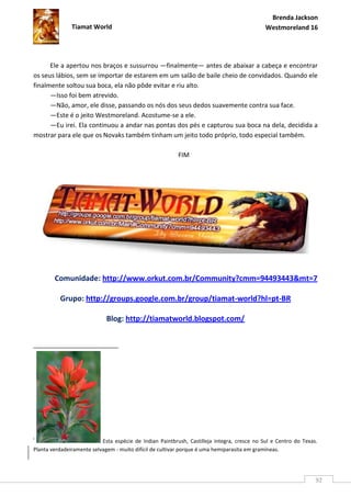 Brenda Jackson
               Tiamat World                                                                  Westmoreland 16




      Ele a apertou nos braços e sussurrou —finalmente— antes de abaixar a cabeça e encontrar
os seus lábios, sem se importar de estarem em um salão de baile cheio de convidados. Quando ele
finalmente soltou sua boca, ela não pôde evitar e riu alto.
      —Isso foi bem atrevido.
      —Não, amor, ele disse, passando os nós dos seus dedos suavemente contra sua face.
      —Este é o jeito Westmoreland. Acostume-se a ele.
      —Eu irei. Ela continuou a andar nas pontas dos pés e capturou sua boca na dela, decidida a
mostrar para ele que os Novaks também tinham um jeito todo próprio, todo especial também.

                                                          FIM




        Comunidade: http://www.orkut.com.br/Community?cmm=94493443&mt=7

          Grupo: http://groups.google.com.br/group/tiamat-world?hl=pt-BR

                             Blog: http://tiamatworld.blogspot.com/




i
                           Esta espécie de Indian Paintbrush, Castilleja integra, cresce no Sul e Centro do Texas.
Planta verdadeiramente selvagem - muito difícil de cultivar porque é uma hemiparasita em gramíneas.




                                                                                                                 92
 